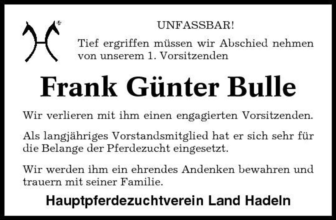 <p>UNFASSBAR! Tief ergriffen müssen wir Abschied nehmen von unserem 1. Vorsitzenden</p><p>Frank Günter Bulle<br />Wir verlieren mit ihm einen engagierten Vorsitzenden. Als langjähriges Vorstandsmitglied hat er sich sehr für die Belange der Pferdezucht eingesetzt. Wir werden ihm ein ehrendes Andenken bewahren und trauern mit seiner Familie.</p><p>Hauptpferdezuchtverein Land Hadeln</p>