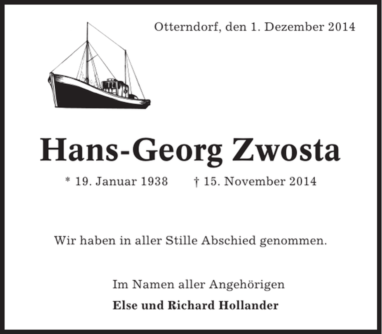 <p>Otterndorf, den 1. Dezember 2014</p><p>Hans-Georg Zwosta<br />* 19. Januar 1938</p><p>† 15. November 2014</p><p>Wir haben in aller Stille Abschied genommen.</p><p>Im Namen aller Angehörigen<br />Else und Richard Hollander</p>