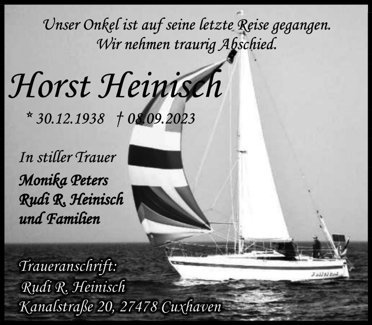 <p>Unser Onkel ist auf seine letzte Reise gegangen.<br />Wir nehmen traurig Abschied.</p><p>Horst Heinisch<br />* 30.12.1938 † 08.09.2023</p><p>In stiller Trauer<br />Monika Peters<br />Rudi R. Heinisch<br />und Familien<br />Traueranschrift:<br />Rudi R. Heinisch<br />Kanalstraße 20, 27478 Cuxhaven</p>