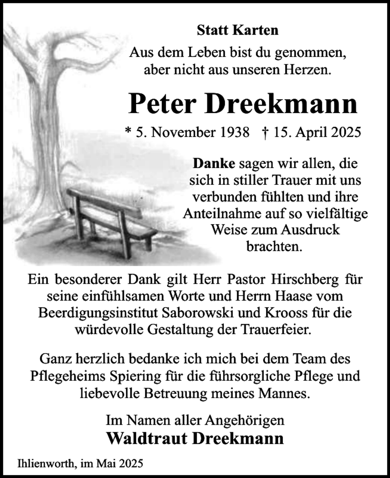 <p>Statt Karten<br />Aus dem Leben bist du genommen,<br />aber nicht aus unseren Herzen.</p><p>Peter Dreekmann</p><p>* 5. November 1938 † 15. April 2025<br />Danke sagen wir allen, die<br />sich in stiller Trauer mit uns<br />verbunden fühlten und ihre<br />Anteilnahme auf so vielfältige<br />Weise zum Ausdruck<br />brachten.<br />Ein besonderer Dank gilt Herr Pastor Hirschberg für<br />seine einfühlsamen Worte und Herrn Haase vom<br />Beerdigungsinstitut Saborowski und Krooss für die<br />würdevolle Gestaltung der Trauerfeier.<br />Ganz herzlich bedanke ich mich bei dem Team des<br />Pflegeheims Spiering für die führsorgliche Pflege und<br />liebevolle Betreuung meines Mannes.<br />Im Namen aller Angehörigen</p><p>Waldtraut Dreekmann</p><p>Ihlienworth, im Mai 2025</p>