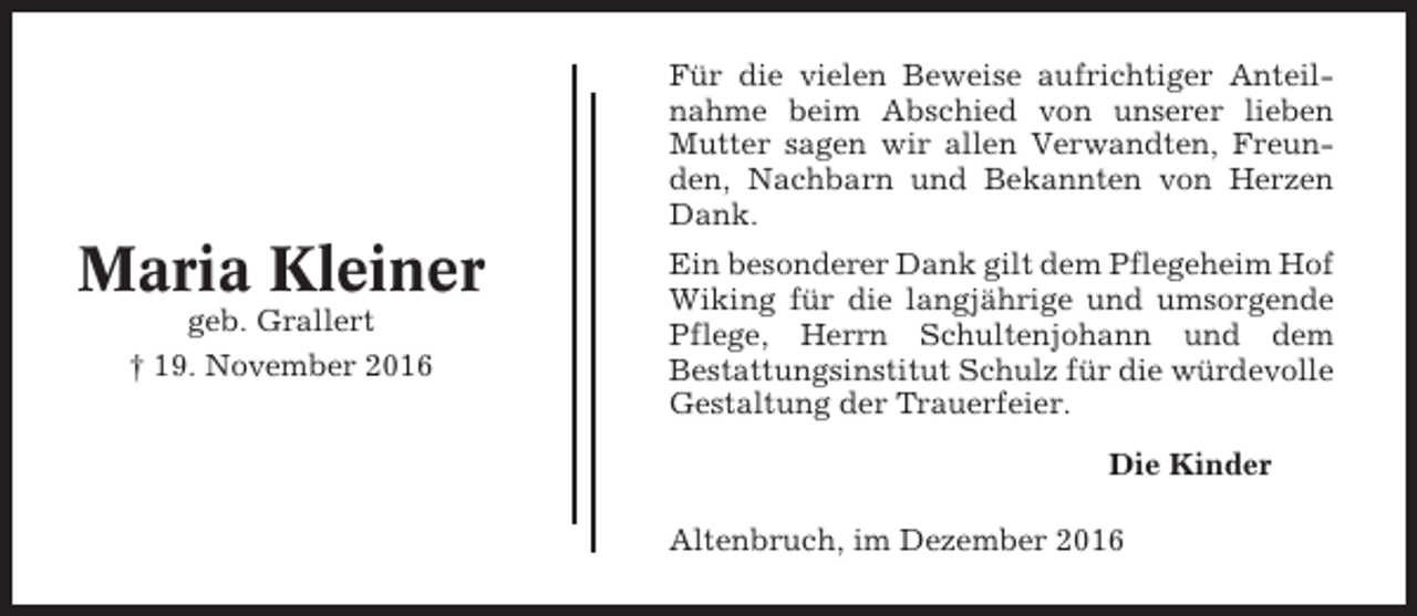 <p>Für die vielen Beweise aufrichtiger Anteilnahme beim Abschied von unserer lieben<br />Mutter sagen wir allen Verwandten, Freunden, Nachbarn und Bekannten von Herzen<br />Dank.</p><p>Maria Kleiner<br />geb. Grallert<br />† 19. November 2016</p><p>Ein besonderer Dank gilt dem Pflegeheim Hof<br />Wiking für die langjährige und umsorgende<br />Pflege, Herrn Schultenjohann und dem<br />Bestattungsinstitut Schulz für die würdevolle<br />Gestaltung der Trauerfeier.<br />Die Kinder<br />Altenbruch, im Dezember 2016</p>