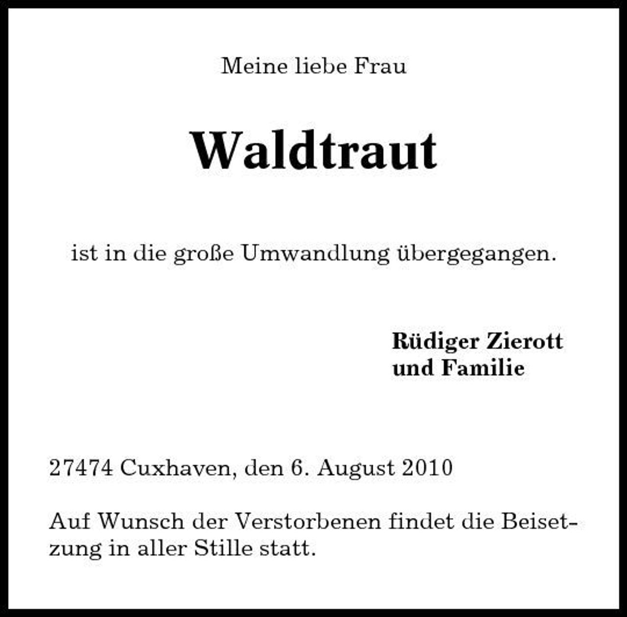 <p>Meine liebe Frau</p><p>Waldtraut<br />ist in die große Umwandlung übergegangen.</p><p>Rüdiger Zierott und Familie</p><p>27474 Cuxhaven, den 6. August 2010 Auf Wunsch der Verstorbenen findet die Beisetzung in aller Stille statt.</p>