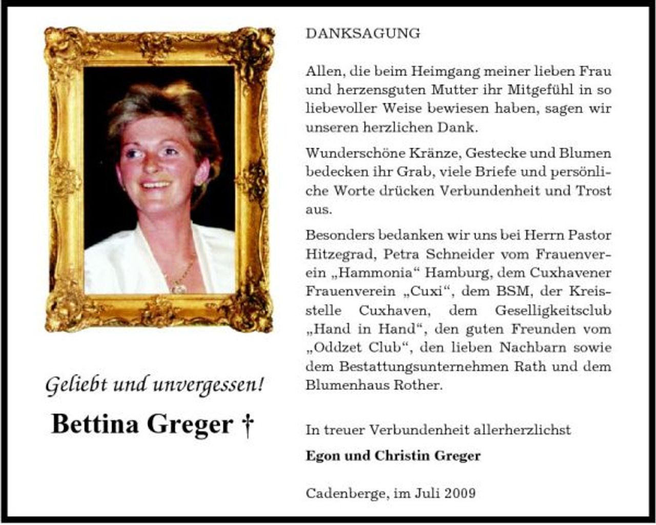 <p>DANKSAGUNG Allen, die beim Heimgang meiner lieben Frau und herzensguten Mutter ihr Mitgefühl in so liebevoller Weise bewiesen haben, sagen wir unseren herzlichen Dank. Wunderschöne Kränze, Gestecke und Blumen bedecken ihr Grab, viele Briefe und persönliche Worte drücken Verbundenheit und Trost aus. Besonders bedanken wir uns bei Herrn Pastor Hitzegrad, Petra Schneider vom Frauenverein „Hammonia“ Hamburg, dem Cuxhavener Frauenverein „Cuxi“, dem BSM, der Kreisstelle Cuxhaven, dem Geselligkeitsclub „Hand in Hand“, den guten Freunden vom „Oddzet Club“, den lieben Nachbarn sowie dem Bestattungsunternehmen Rath und dem Blumenhaus Rother. In treuer Verbundenheit allerherzlichst Egon und Christin Greger Cadenberge, im Juli 2009</p><p>Geliebt und unvergessen!</p><p>Bettina Greger †</p>