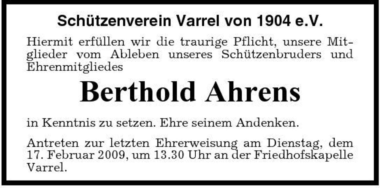 <p>Schützenverein Varrel von 1904 e.V.<br />Hiermit erfüllen wir die traurige Pflicht, unsere Mitglieder vom Ableben unseres Schützenbruders und Ehrenmitgliedes</p><p>Berthold Ahrens<br />in Kenntnis zu setzen. Ehre seinem Andenken. Antreten zur letzten Ehrerweisung am Dienstag, dem 17. Februar 2009, um 13.30 Uhr an der Friedhofskapelle Varrel.</p>