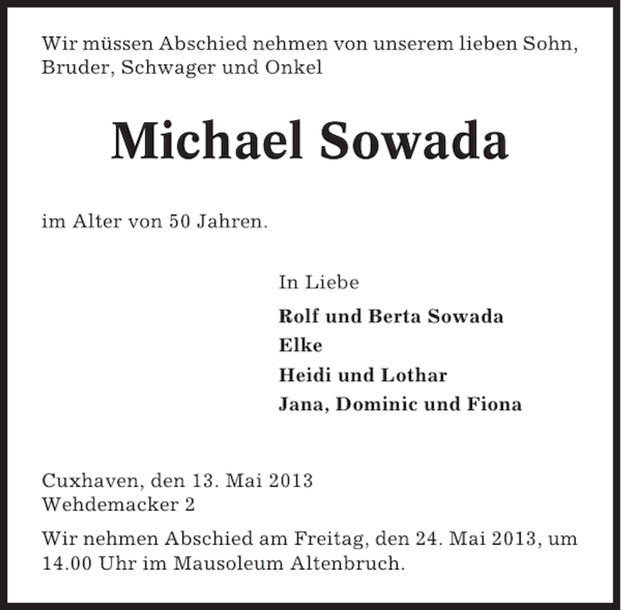 <p>Wir müssen Abschied nehmen von unserem lieben Sohn,<br />Bruder, Schwager und Onkel</p><p>Michael Sowada<br />im Alter von 50 Jahren.<br />In Liebe<br />Rolf und Berta Sowada<br />Elke<br />Heidi und Lothar<br />Jana, Dominic und Fiona</p><p>Cuxhaven, den 13. Mai 2013<br />Wehdemacker 2<br />Wir nehmen Abschied am Freitag, den 24. Mai 2013, um<br />14.00 Uhr im Mausoleum Altenbruch.</p>