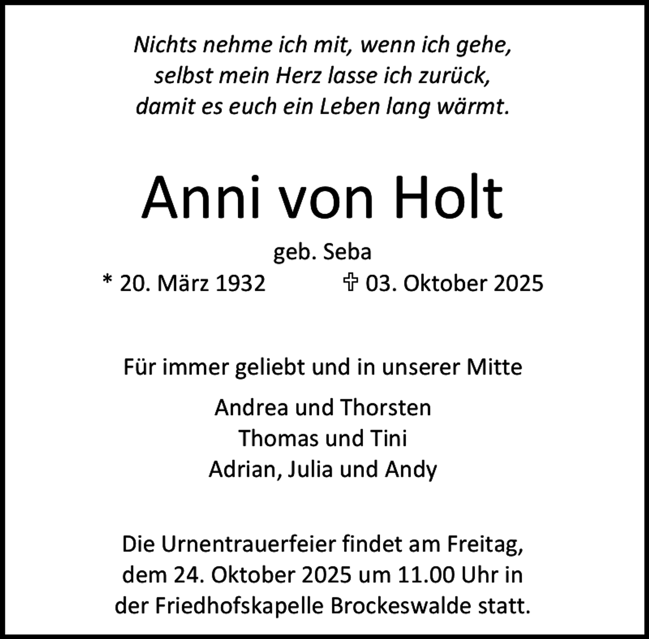 <p>Nichts nehme ich mit, wenn ich gehe,<br />selbst mein Herz lasse ich zurück,<br />damit es euch ein Leben lang wärmt.</p><p>Anni von Holt</p><p>geb. Seba<br />* 20. März 1932<br /> 03. Oktober 2025<br />Für immer geliebt und in unserer Mitte<br />Andrea und Thorsten<br />Thomas und Tini<br />Adrian, Julia und Andy<br />Die Urnentrauerfeier findet am Freitag,<br />dem 24. Oktober 2025 um 11.00 Uhr in<br />der Friedhofskapelle Brockeswalde statt.</p>