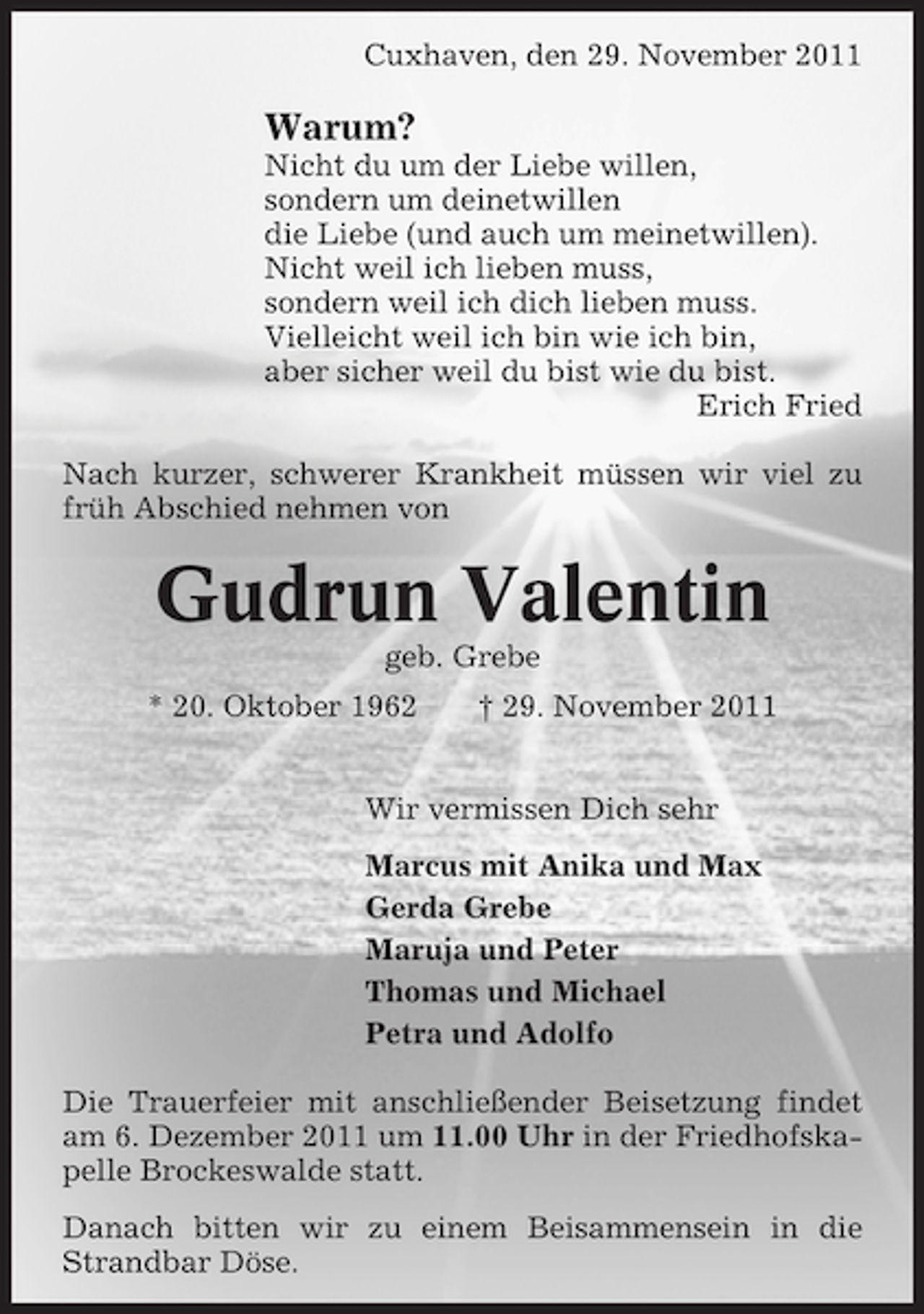 <p>Cuxhaven, den 29. November 2011</p>
<p>Warum?<br />Nicht du um der Liebe willen,<br />sondern um deinetwillen<br />die Liebe (und auch um meinetwillen).<br />Nicht weil ich lieben muss,<br />sondern weil ich dich lieben muss.<br />Vielleicht weil ich bin wie ich bin,<br />aber sicher weil du bist wie du bist.<br />Erich Fried<br />Nach kurzer, schwerer Krankheit müssen wir viel zu<br />früh Abschied nehmen von</p>
<p>Gudrun Valentin<br />geb. Grebe<br />* 20. Oktober 1962</p>
<p>† 29. November 2011</p>
<p>Wir vermissen Dich sehr<br />Marcus mit Anika und Max<br />Gerda Grebe<br />Maruja und Peter<br />Thomas und Michael<br />Petra und Adolfo<br />Die Trauerfeier mit anschließender Beisetzung findet<br />am 6. Dezember 2011 um 11.00 Uhr in der Friedhofskapelle Brockeswalde statt.<br />Danach bitten wir zu einem Beisammensein in die<br />Strandbar Döse.</p>