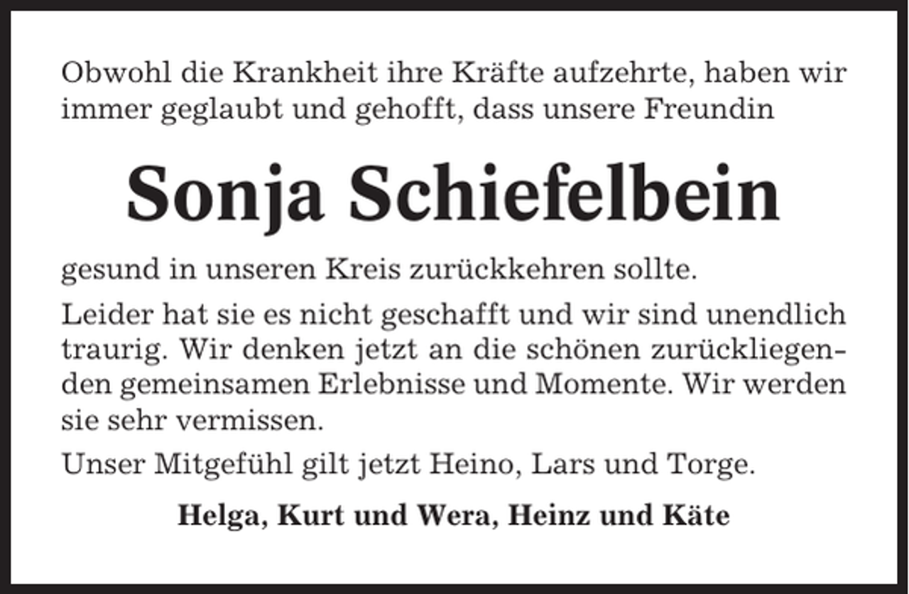 <p>Obwohl die Krankheit ihre Kräfte aufzehrte, haben wir<br />immer geglaubt und gehofft, dass unsere Freundin</p><p>Sonja Schiefelbein<br />gesund in unseren Kreis zurückkehren sollte.<br />Leider hat sie es nicht geschafft und wir sind unendlich<br />traurig. Wir denken jetzt an die schönen zurückliegenden gemeinsamen Erlebnisse und Momente. Wir werden<br />sie sehr vermissen.<br />Unser Mitgefühl gilt jetzt Heino, Lars und Torge.<br />Helga, Kurt und Wera, Heinz und Käte</p>