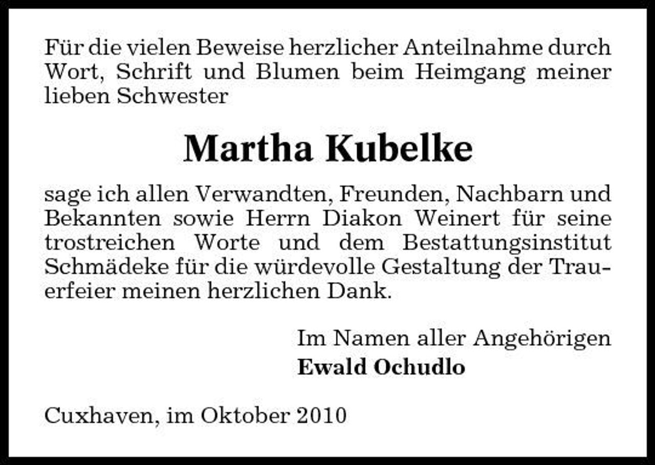 <p>Für die vielen Beweise herzlicher Anteilnahme durch Wort, Schrift und Blumen beim Heimgang meiner lieben Schwester</p>
<p>Martha Kubelke<br />sage ich allen Verwandten, Freunden, Nachbarn und Bekannten sowie Herrn Diakon Weinert für seine trostreichen Worte und dem Bestattungsinstitut Schmädeke für die würdevolle Gestaltung der Trauerfeier meinen herzlichen Dank. Im Namen aller Angehörigen Ewald Ochudlo Cuxhaven, im Oktober 2010</p>