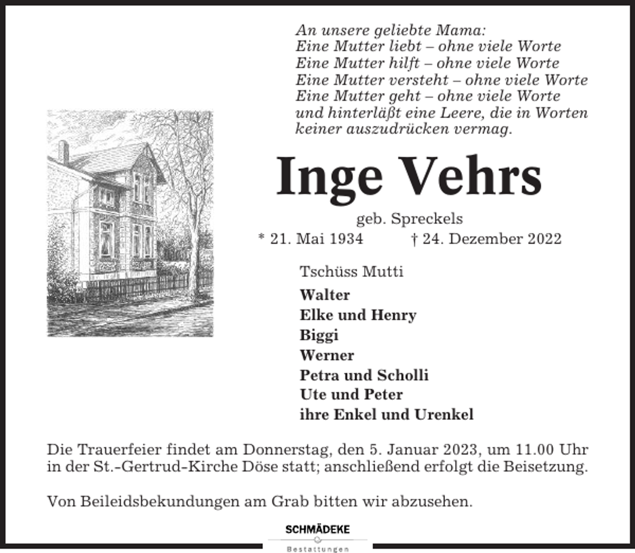 <p>An unsere geliebte Mama:<br />Eine Mutter liebt – ohne viele Worte<br />Eine Mutter hilft – ohne viele Worte<br />Eine Mutter versteht – ohne viele Worte<br />Eine Mutter geht – ohne viele Worte<br />und hinterläßt eine Leere, die in Worten<br />keiner auszudrücken vermag.</p><p>Inge Vehrs<br />geb. Spreckels<br />* 21. Mai 1934<br />† 24. Dezember 2022<br />Tschüss Mutti<br />Walter<br />Elke und Henry<br />Biggi<br />Werner<br />Petra und Scholli<br />Ute und Peter<br />ihre Enkel und Urenkel<br />Die Trauerfeier findet am Donnerstag, den 5. Januar 2023, um 11.00 Uhr<br />in der St.-Gertrud-Kirche Döse statt; anschließend erfolgt die Beisetzung.<br />Von Beileidsbekundungen am Grab bitten wir abzusehen.</p>