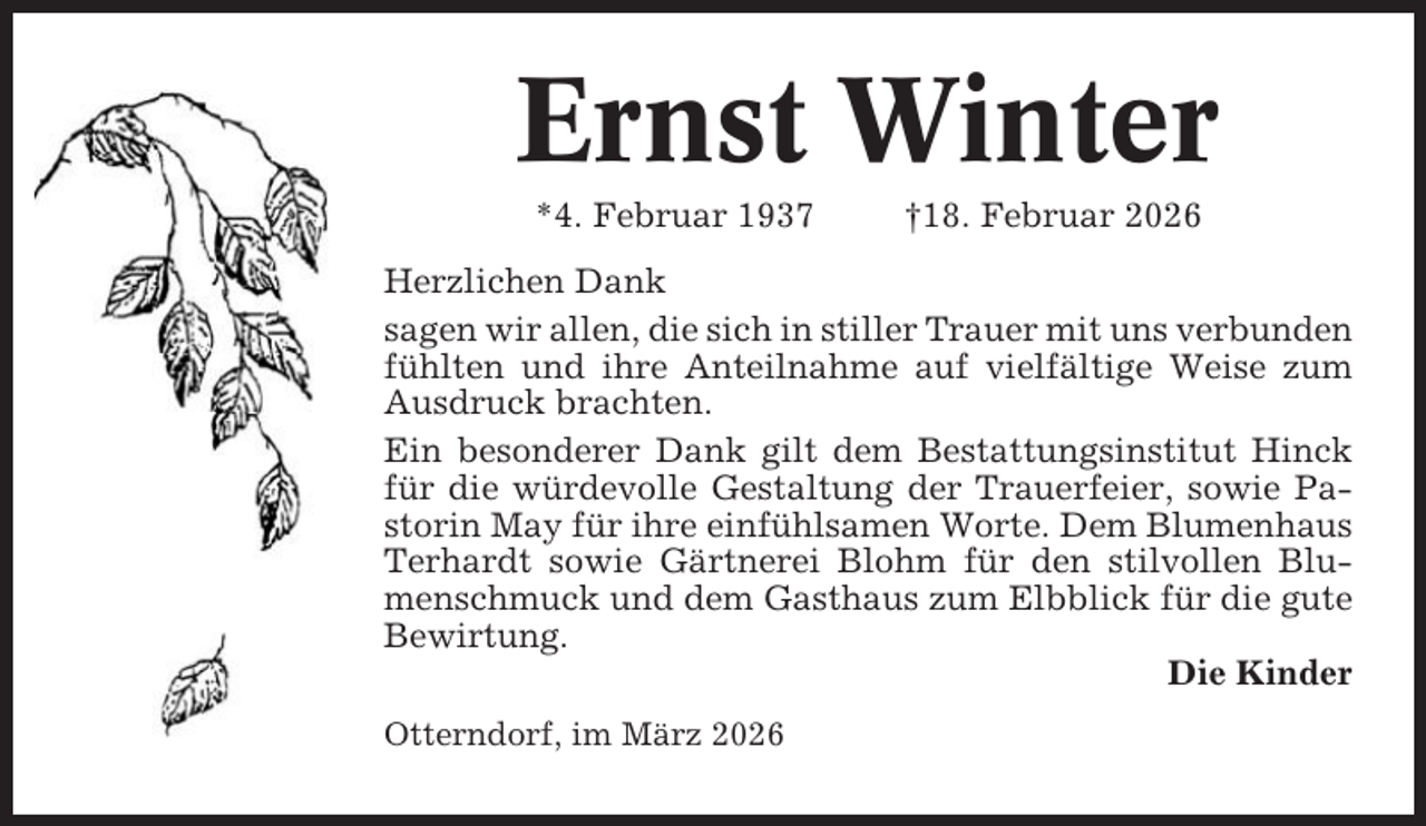<p>Ernst Winter<br />*4. Februar 1937</p><p>†18. Februar 2026</p><p>Herzlichen Dank<br />sagen wir allen, die sich in stiller Trauer mit uns verbunden<br />fühlten und ihre Anteilnahme auf vielfältige Weise zum<br />Ausdruck brachten.<br />Ein besonderer Dank gilt dem Bestattungsinstitut Hinck<br />für die würdevolle Gestaltung der Trauerfeier, sowie Pastorin May für ihre einfühlsamen Worte. Dem Blumenhaus<br />Terhardt sowie Gärtnerei Blohm für den stilvollen Blumenschmuck und dem Gasthaus zum Elbblick für die gute<br />Bewirtung.<br />Die Kinder<br />Otterndorf, im März 2026</p>