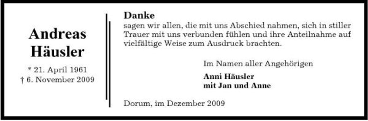 <p>Danke</p><p>Andreas Häusler<br />* 21. April 1961 † 6. November 2009</p><p>sagen wir allen, die mit uns Abschied nahmen, sich in stiller Trauer mit uns verbunden fühlen und ihre Anteilnahme auf vielfältige Weise zum Ausdruck brachten. Im Namen aller Angehörigen Anni Häusler mit Jan und Anne Dorum, im Dezember 2009</p>