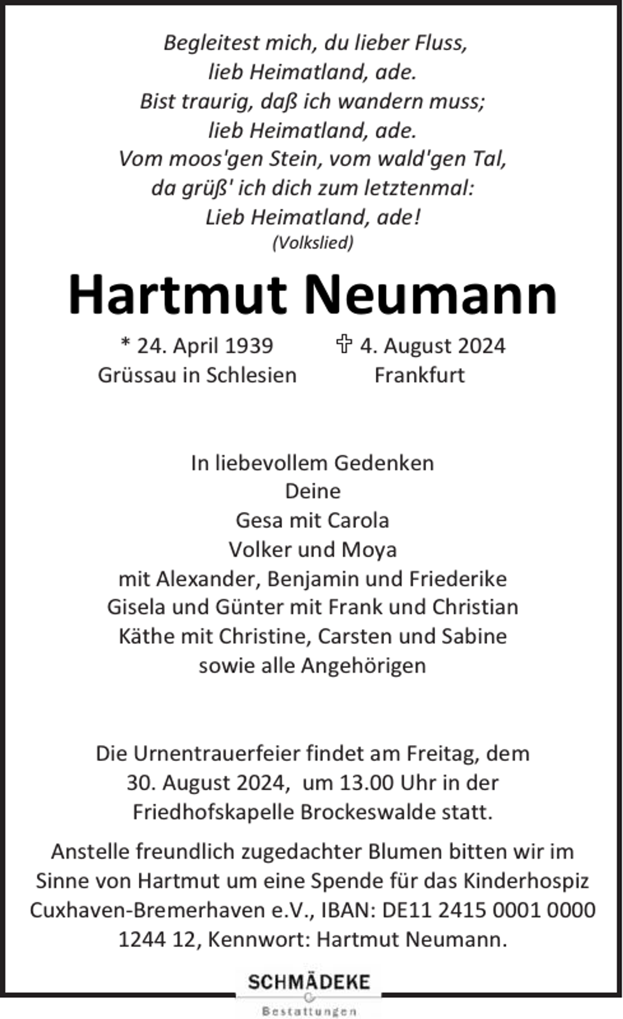 <p>Begleitest mich, du lieber Fluss,<br />lieb Heimatland, ade.<br />Bist traurig, daß ich wandern muss;<br />lieb Heimatland, ade.<br />Vom moos'gen Stein, vom wald'gen Tal,<br />da grüß' ich dich zum letztenmal:<br />Lieb Heimatland, ade!<br />(Volkslied)</p><p>Hartmut Neumann<br />* 24. April 1939<br />Grüssau in Schlesien</p><p> 4. August 2024<br />Frankfurt</p><p>In liebevollem Gedenken<br />Deine<br />Gesa mit Carola<br />Volker und Moya<br />mit Alexander, Benjamin und Friederike<br />Gisela und Günter mit Frank und Christian<br />Käthe mit Christine, Carsten und Sabine<br />sowie alle Angehörigen<br />Die Urnentrauerfeier findet am Freitag, dem<br />30. August 2024, um 13.00 Uhr in der<br />Friedhofskapelle Brockeswalde statt.<br />Anstelle freundlich zugedachter Blumen bitten wir im<br />Sinne von Hartmut um eine Spende für das Kinderhospiz<br />Cuxhaven-Bremerhaven e.V., IBAN: DE11 2415 0001 0000<br />1244 12, Kennwort: Hartmut Neumann.</p>