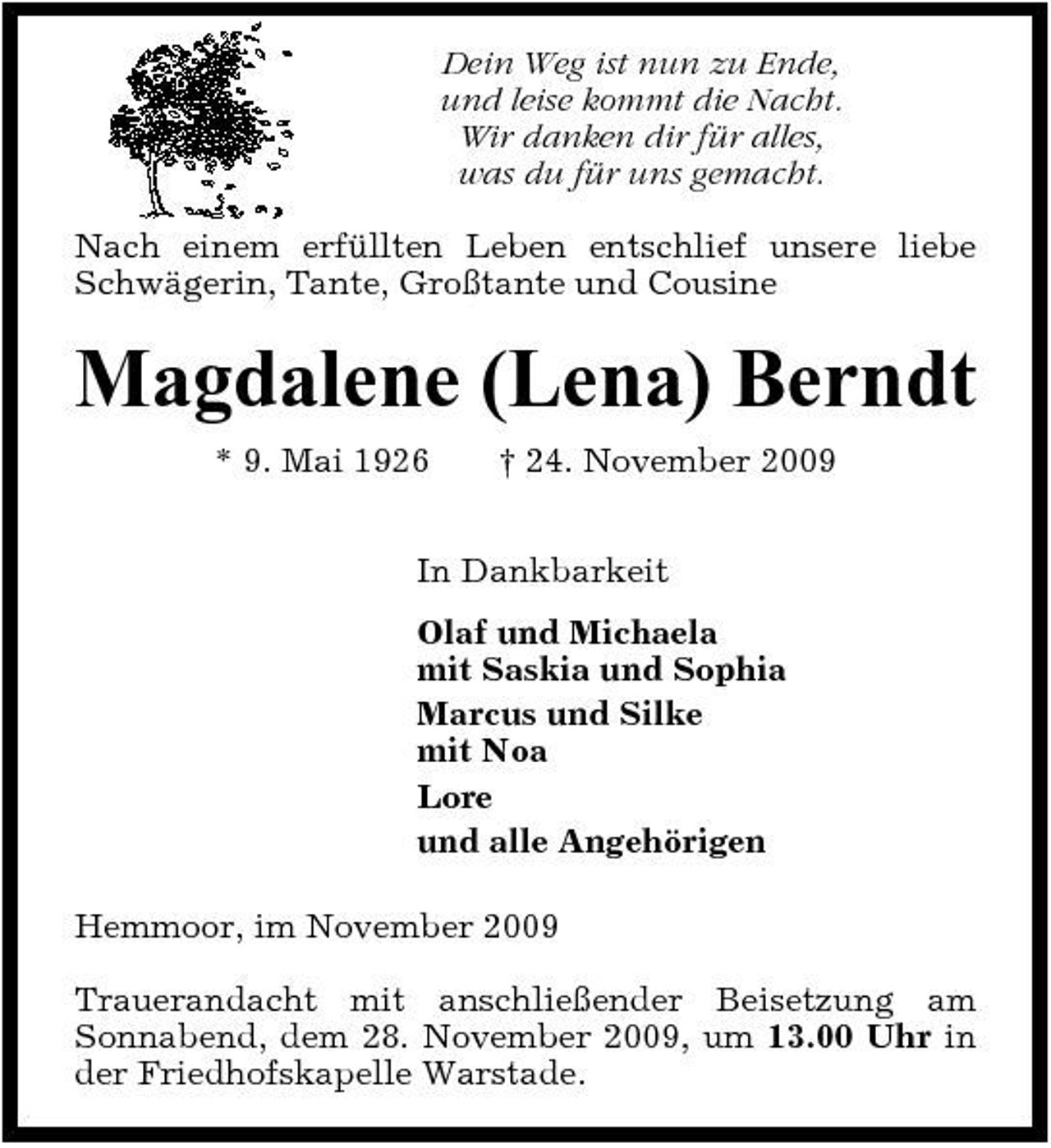 <p>Dein Weg ist nun zu Ende, und leise kommt die Nacht. Wir danken dir für alles, was du für uns gemacht. Nach einem erfüllten Leben entschlief unsere liebe Schwägerin, Tante, Großtante und Cousine</p><p>Magdalene (Lena) Berndt<br />* 9. Mai 1926 † 24. November 2009 In Dankbarkeit Olaf und Michaela mit Saskia und Sophia Marcus und Silke mit Noa Lore und alle Angehörigen Hemmoor, im November 2009 Trauerandacht mit anschließender Beisetzung am Sonnabend, dem 28. November 2009, um 13.00 Uhr in der Friedhofskapelle Warstade.</p>
