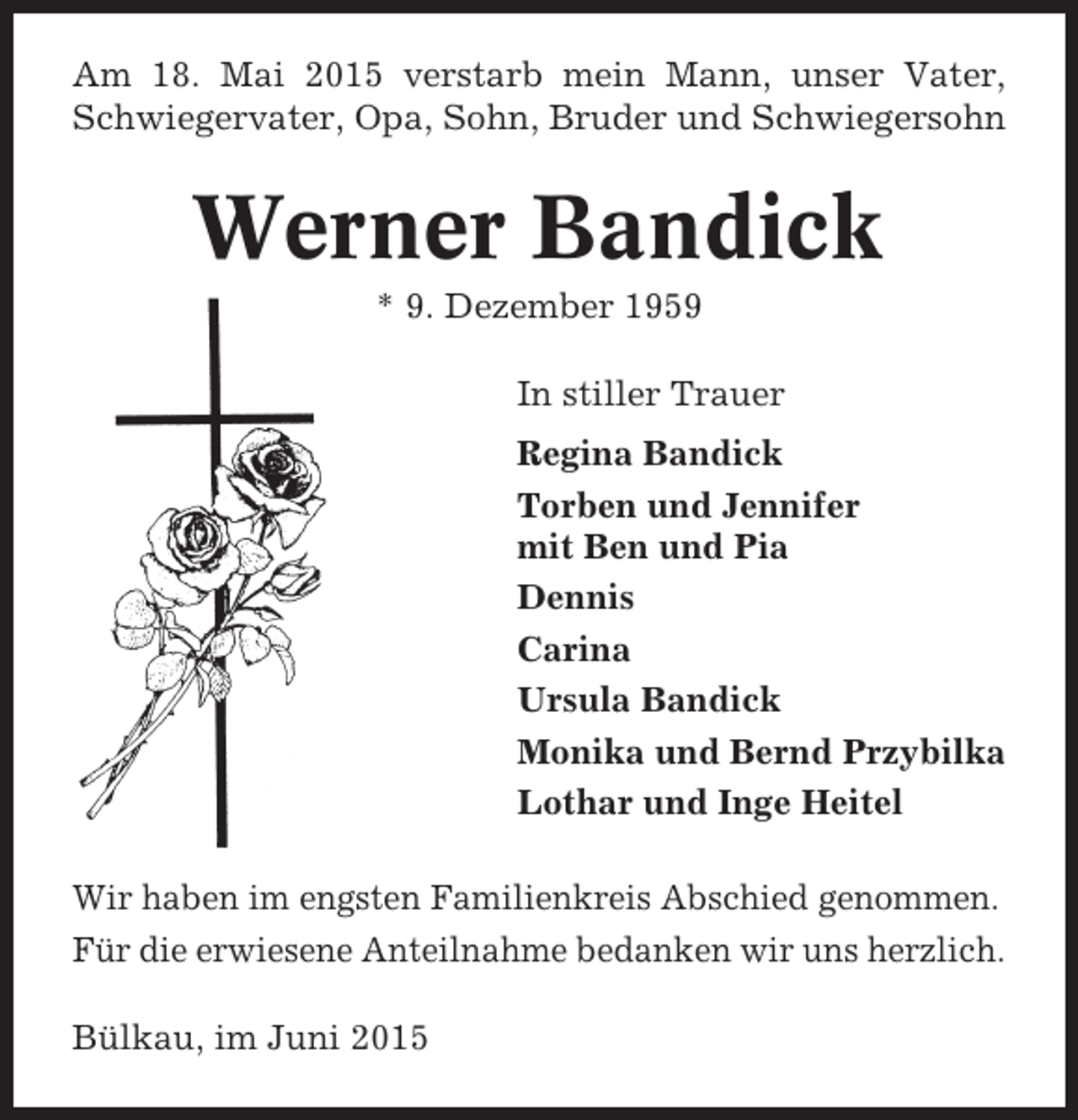 <p>Am 18. Mai 2015 verstarb mein Mann, unser Vater,<br />Schwiegervater, Opa, Sohn, Bruder und Schwiegersohn</p><p>Werner Bandick<br />* 9. Dezember 1959<br />In stiller Trauer<br />Regina Bandick<br />Torben und Jennifer<br />mit Ben und Pia<br />Dennis<br />Carina<br />Ursula Bandick<br />Monika und Bernd Przybilka<br />Lothar und Inge Heitel<br />Wir haben im engsten Familienkreis Abschied genommen.<br />Für die erwiesene Anteilnahme bedanken wir uns herzlich.<br />Bülkau, im Juni 2015</p>