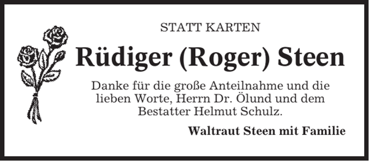 <p>STATT KARTEN</p><p>Rüdiger (Roger) Steen<br />Danke für die große Anteilnahme und die<br />lieben Worte, Herrn Dr. Ölund und dem<br />Bestatter Helmut Schulz.<br />Waltraut Steen mit Familie</p>