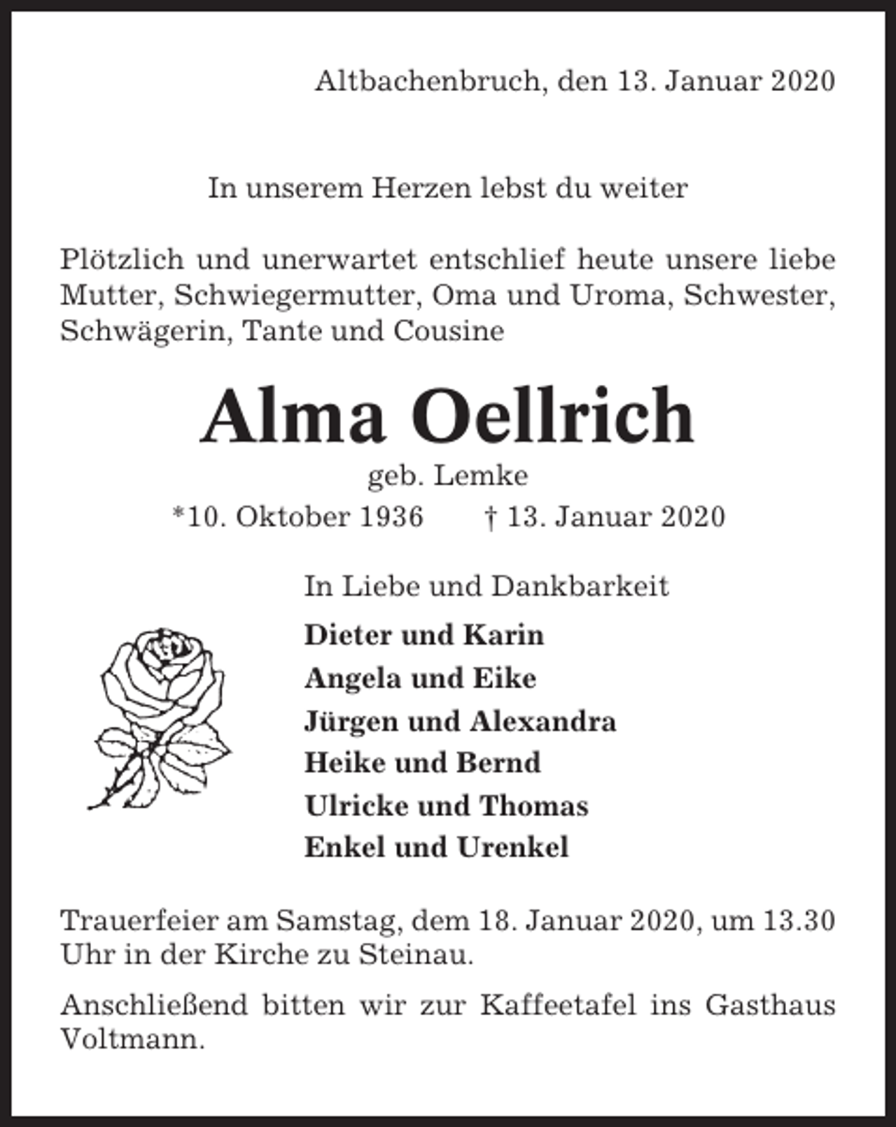 <p>Altbachenbruch, den 13. Januar 2020</p><p>In unserem Herzen lebst du weiter<br />Plötzlich und unerwartet entschlief heute unsere liebe<br />Mutter, Schwiegermutter, Oma und Uroma, Schwester,<br />Schwägerin, Tante und Cousine</p><p>Alma Oellrich<br />geb. Lemke<br />*10. Oktober 1936<br />† 13. Januar 2020<br />In Liebe und Dankbarkeit<br />Dieter und Karin<br />Angela und Eike<br />Jürgen und Alexandra<br />Heike und Bernd<br />Ulricke und Thomas<br />Enkel und Urenkel<br />Trauerfeier am Samstag, dem 18. Januar 2020, um 13.30<br />Uhr in der Kirche zu Steinau.<br />Anschließend bitten wir zur Kaffeetafel ins Gasthaus<br />Voltmann.</p>