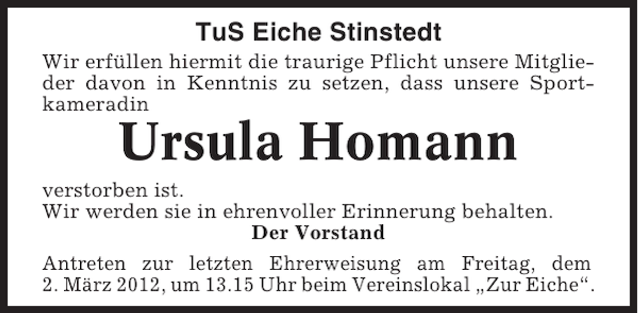 <p>TuS Eiche Stinstedt<br />Wir erfüllen hiermit die traurige Pflicht unsere Mitglieder davon in Kenntnis zu setzen, dass unsere Sportkameradin</p><p>Ursula Homann<br />verstorben ist.<br />Wir werden sie in ehrenvoller Erinnerung behalten.<br />Der Vorstand<br />Antreten zur letzten Ehrerweisung am Freitag, dem<br />2. März 2012, um 13.15 Uhr beim Vereinslokal „Zur Eiche“.</p>