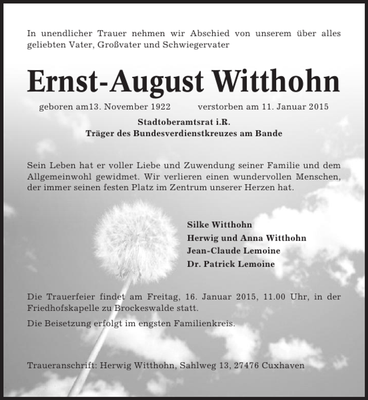 <p>In unendlicher Trauer nehmen wir Abschied von unserem über alles<br />geliebten Vater, Großvater und Schwiegervater</p><p>Ernst-August Witthohn<br />geboren am13. November 1922</p><p>verstorben am 11. Januar 2015</p><p>Stadtoberamtsrat i.R.<br />Träger des Bundesverdienstkreuzes am Bande</p><p>Sein Leben hat er voller Liebe und Zuwendung seiner Familie und dem<br />Allgemeinwohl gewidmet. Wir verlieren einen wundervollen Menschen,<br />der immer seinen festen Platz im Zentrum unserer Herzen hat.</p><p>Silke Witthohn<br />Herwig und Anna Witthohn<br />Jean-Claude Lemoine<br />Dr. Patrick Lemoine</p><p>Die Trauerfeier findet am Freitag, 16. Januar 2015, 11.00 Uhr, in der<br />Friedhofskapelle zu Brockeswalde statt.<br />Die Beisetzung erfolgt im engsten Familienkreis.</p><p>Traueranschrift: Herwig Witthohn, Sahlweg 13, 27476 Cuxhaven</p>