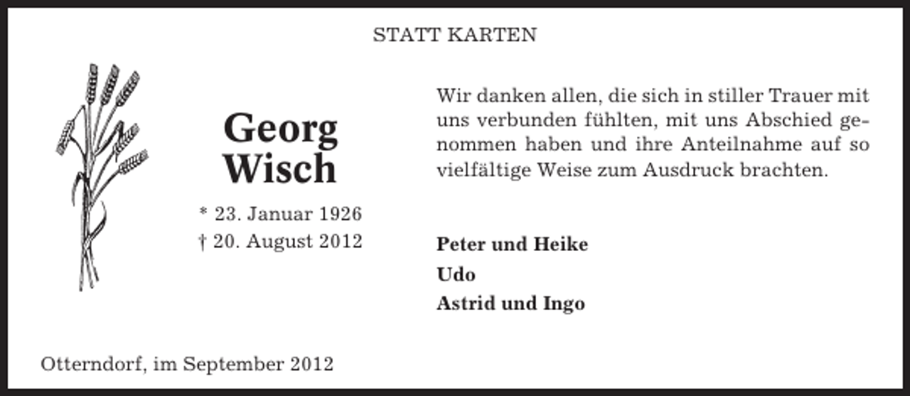 <p>STATT KARTEN</p><p>Georg<br />Wisch<br />* 23. Januar 1926<br />† 20. August 2012</p><p>Otterndorf, im September 2012</p><p>Wir danken allen, die sich in stiller Trauer mit<br />uns verbunden fühlten, mit uns Abschied genommen haben und ihre Anteilnahme auf so<br />vielfältige Weise zum Ausdruck brachten.</p><p>Peter und Heike<br />Udo<br />Astrid und Ingo</p>