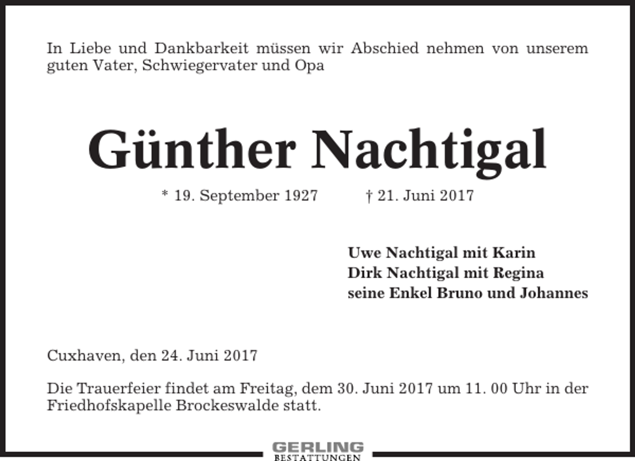 <p>In Liebe und Dankbarkeit müssen wir Abschied nehmen von unserem<br />guten Vater, Schwiegervater und Opa</p><p>Günther Nachtigal<br />* 19. September 1927</p><p>† 21. Juni 2017</p><p>Uwe Nachtigal mit Karin<br />Dirk Nachtigal mit Regina<br />seine Enkel Bruno und Johannes</p><p>Cuxhaven, den 24. Juni 2017<br />Die Trauerfeier findet am Freitag, dem 30. Juni 2017 um 11. 00 Uhr in der<br />Friedhofskapelle Brockeswalde statt.</p>