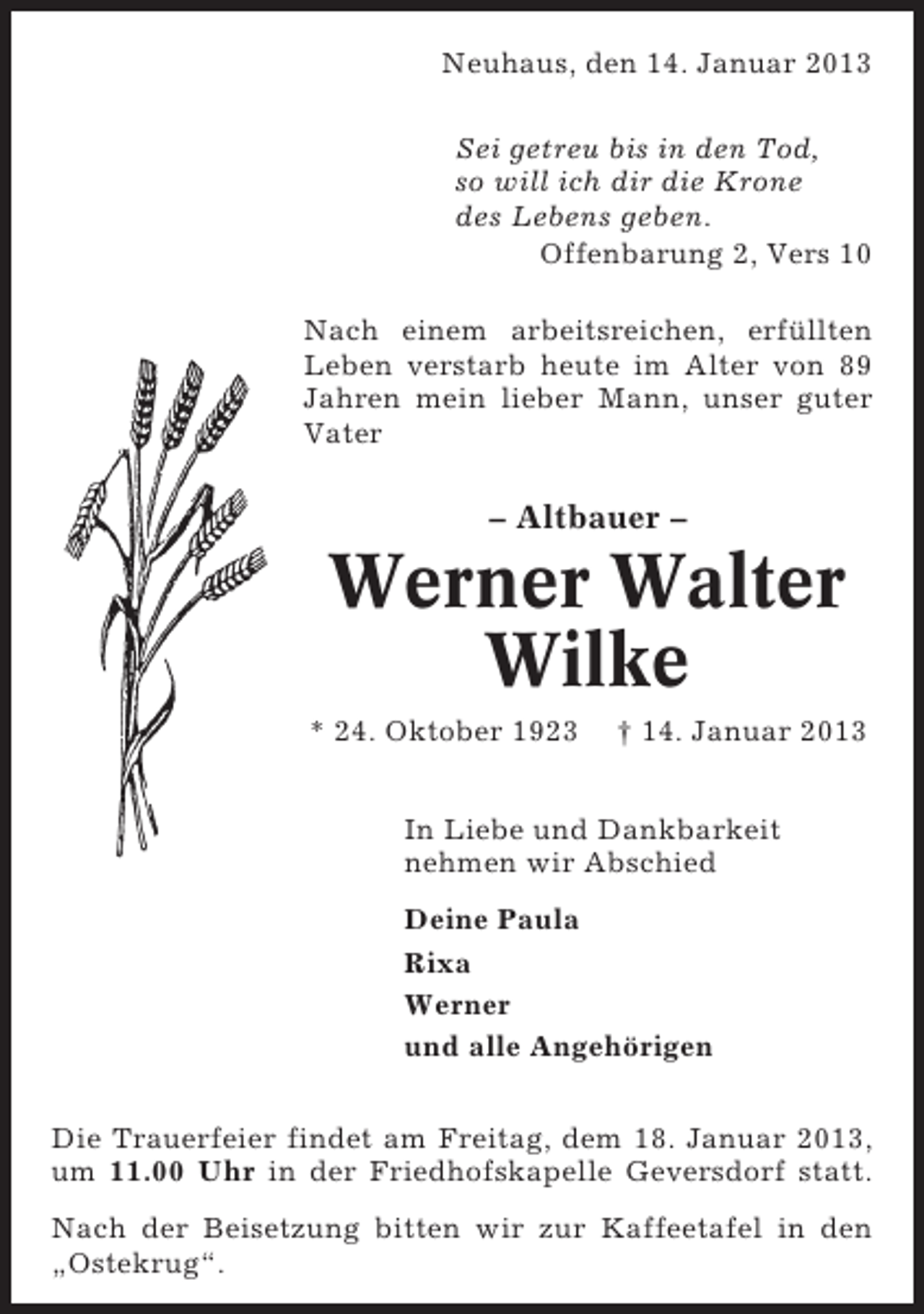<p>Neuhaus, den 14. Januar 2013<br />Sei getreu bis in den Tod,<br />so will ich dir die Krone<br />des Lebens geben.<br />Offenbarung 2, Vers 10<br />Nach einem arbeitsreichen, erfüllten<br />Leben verstarb heute im Alter von 89<br />Jahren mein lieber Mann, unser guter<br />Vater</p><p>– Altbauer –</p><p>Werner Walter<br />Wilke<br />* 24. Oktober 1923</p><p>† 14. Januar 2013</p><p>In Liebe und Dankbarkeit<br />nehmen wir Abschied<br />Deine Paula<br />Rixa<br />Werner<br />und alle Angehörigen<br />Die Trauerfeier findet am Freitag, dem 18. Januar 2013,<br />um 11.00 Uhr in der Friedhofskapelle Geversdorf statt.<br />Nach der Beisetzung bitten wir zur Kaffeetafel in den<br />„Ostekrug“.</p>
