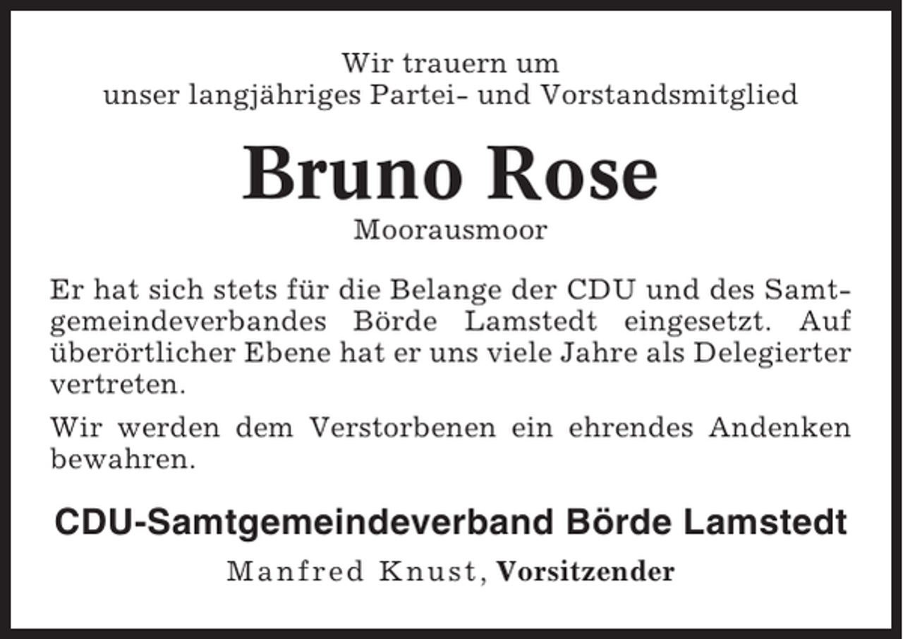 <p>Wir trauern um<br />unser langjähriges Partei- und Vorstandsmitglied</p><p>Bruno Rose<br />Moorausmoor<br />Er hat sich stets für die Belange der CDU und des Samtgemeindeverbandes Börde Lamstedt eingesetzt. Auf<br />überörtlicher Ebene hat er uns viele Jahre als Delegierter<br />vertreten.<br />Wir werden dem Verstorbenen ein ehrendes Andenken<br />bewahren.</p><p>CDU-Samtgemeindeverband Börde Lamstedt<br />Manfred Knust , Vorsitzender</p>