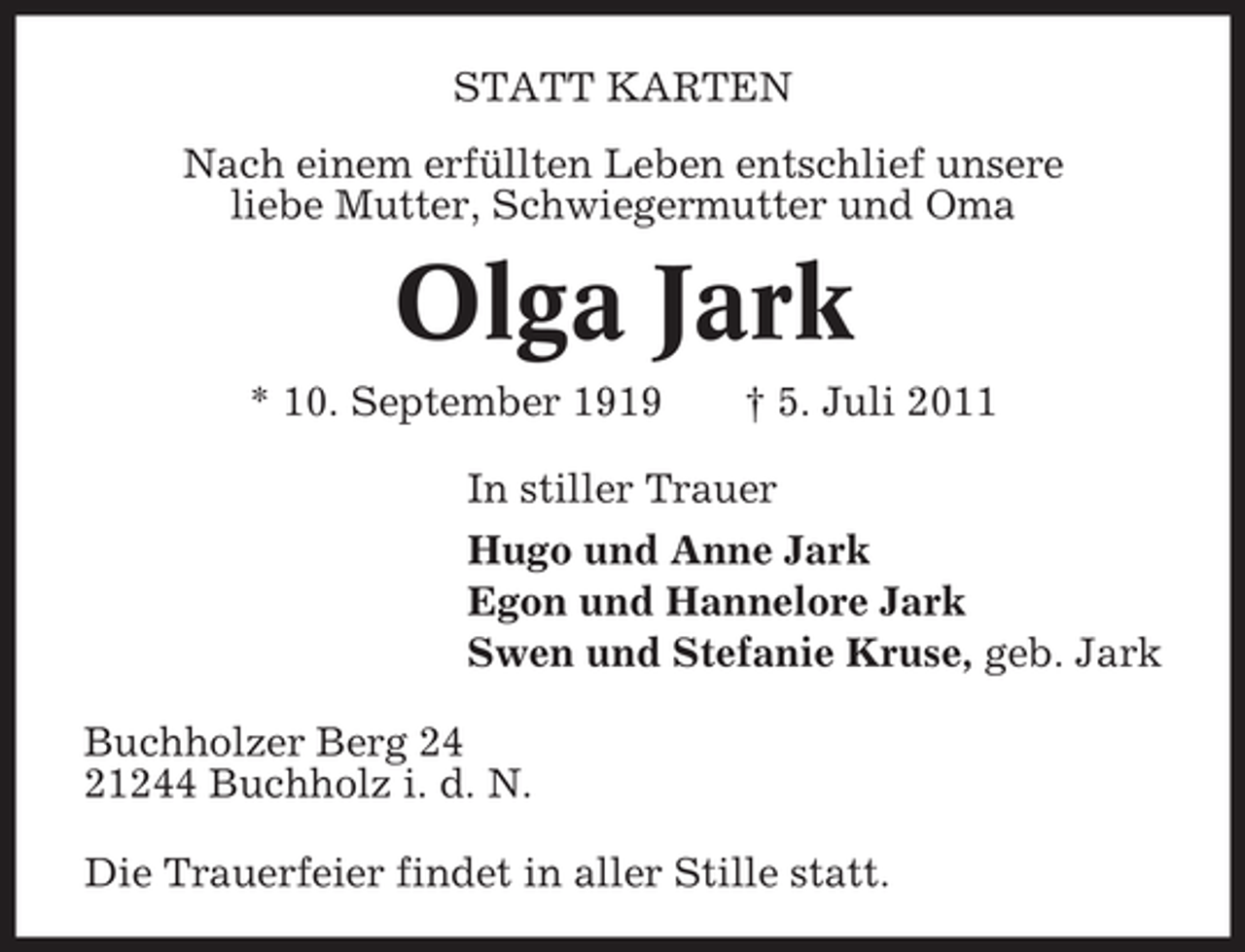 <p>STATT KARTEN<br />Nach einem erfüllten Leben entschlief unsere<br />liebe Mutter, Schwiegermutter und Oma</p><p>Olga Jark<br />* 10. September 1919</p><p>† 5. Juli 2011</p><p>In stiller Trauer<br />Hugo und Anne Jark<br />Egon und Hannelore Jark<br />Swen und Stefanie Kruse, geb. Jark<br />Buchholzer Berg 24<br />21244 Buchholz i. d. N.<br />Die Trauerfeier findet in aller Stille statt.</p>