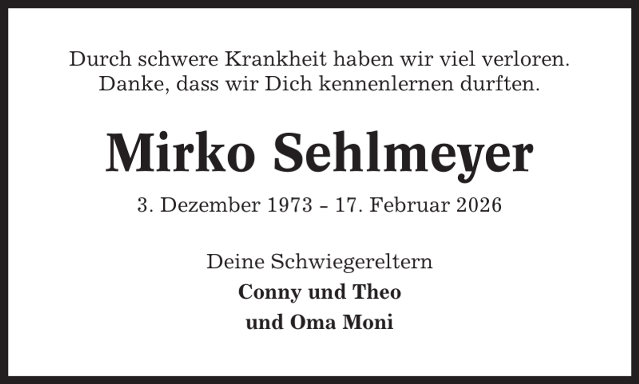 <p>Durch schwere Krankheit haben wir viel verloren.<br />Danke, dass wir Dich kennenlernen durften.</p><p>Mirko Sehlmeyer<br />3. Dezember 1973 - 17. Februar 2026<br />Deine Schwiegereltern<br />Conny und Theo<br />und Oma Moni</p>