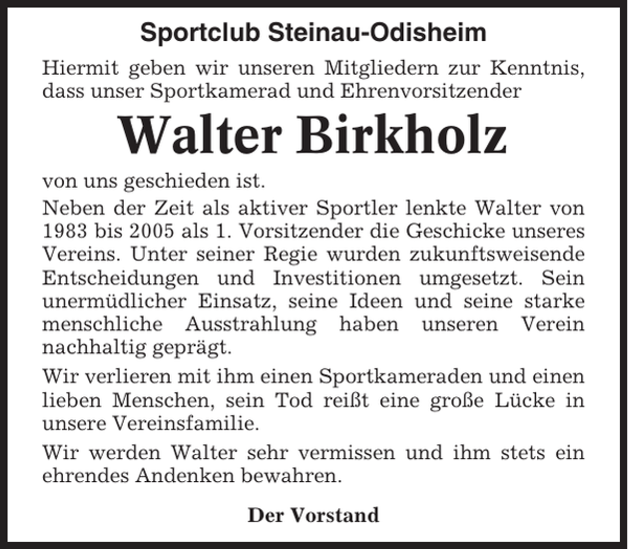 <p>Sportclub Steinau-Odisheim<br />Hiermit geben wir unseren Mitgliedern zur Kenntnis,<br />dass unser Sportkamerad und Ehrenvorsitzender</p><p>Walter Birkholz<br />von uns geschieden ist.<br />Neben der Zeit als aktiver Sportler lenkte Walter von<br />1983 bis 2005 als 1. Vorsitzender die Geschicke unseres<br />Vereins. Unter seiner Regie wurden zukunftsweisende<br />Entscheidungen und Investitionen umgesetzt. Sein<br />unermüdlicher Einsatz, seine Ideen und seine starke<br />menschliche Ausstrahlung haben unseren Verein<br />nachhaltig geprägt.<br />Wir verlieren mit ihm einen Sportkameraden und einen<br />lieben Menschen, sein Tod reißt eine große Lücke in<br />unsere Vereinsfamilie.<br />Wir werden Walter sehr vermissen und ihm stets ein<br />ehrendes Andenken bewahren.<br />Der Vorstand</p>