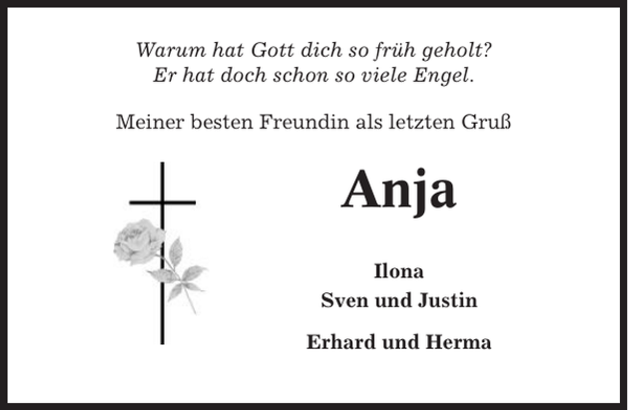 <p>Warum hat Gott dich so früh geholt?<br />Er hat doch schon so viele Engel.<br />Meiner besten Freundin als letzten Gruß</p><p>Anja<br />Ilona<br />Sven und Justin<br />Erhard und Herma</p>