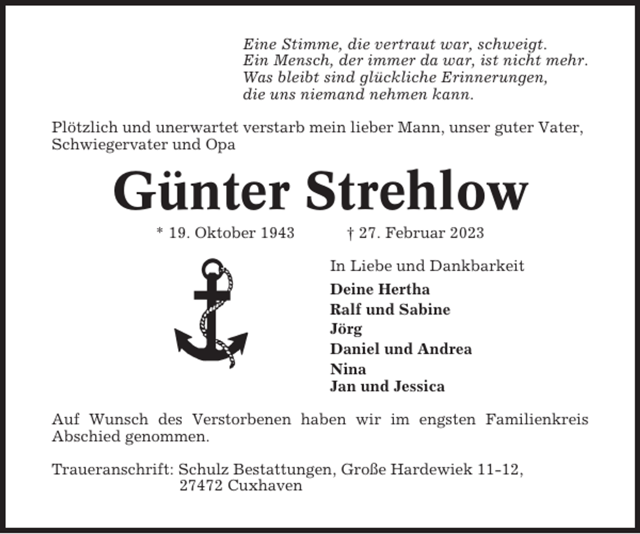 <p>Eine Stimme, die vertraut war, schweigt.<br />Ein Mensch, der immer da war, ist nicht mehr.<br />Was bleibt sind glückliche Erinnerungen,<br />die uns niemand nehmen kann.<br />Plötzlich und unerwartet verstarb mein lieber Mann, unser guter Vater,<br />Schwiegervater und Opa</p><p>Günter Strehlow<br />* 19. Oktober 1943</p><p>† 27. Februar 2023<br />In Liebe und Dankbarkeit<br />Deine Hertha<br />Ralf und Sabine<br />Jörg<br />Daniel und Andrea<br />Nina<br />Jan und Jessica</p><p>Auf Wunsch des Verstorbenen haben wir im engsten Familienkreis<br />Abschied genommen.<br />Traueranschrift: Schulz Bestattungen, Große Hardewiek 11-12,<br />27472 Cuxhaven</p>