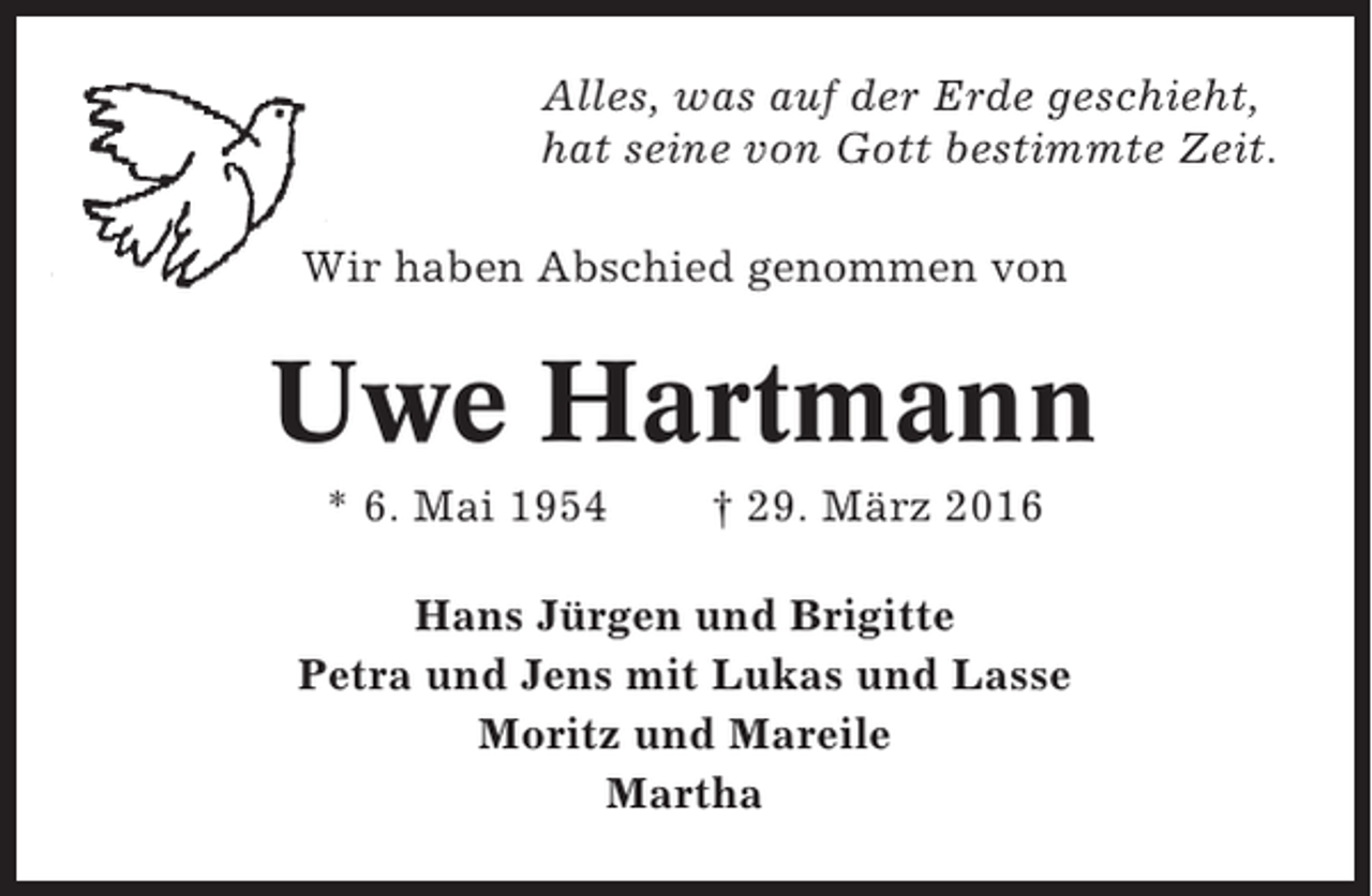 <p>Alles, was auf der Erde geschieht,<br />hat seine von Gott bestimmte Zeit.<br />Wir haben Abschied genommen von</p><p>Uwe Hartmann<br />* 6. Mai 1954</p><p>† 29. März 2016</p><p>Hans Jürgen und Brigitte<br />Petra und Jens mit Lukas und Lasse<br />Moritz und Mareile<br />Martha</p>