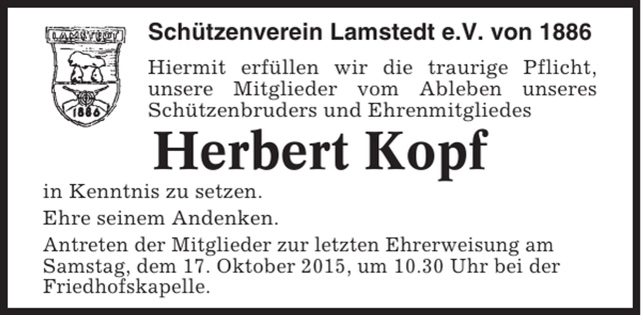 <p>Schützenverein Lamstedt e.V. von 1886<br />Hiermit erfüllen wir die traurige Pflicht,<br />unsere Mitglieder vom Ableben unseres<br />Schützenbruders und Ehrenmitgliedes</p><p>Herbert Kopf<br />in Kenntnis zu setzen.<br />Ehre seinem Andenken.<br />Antreten der Mitglieder zur letzten Ehrerweisung am<br />Samstag, dem 17. Oktober 2015, um 10.30 Uhr bei der<br />Friedhofskapelle.</p>