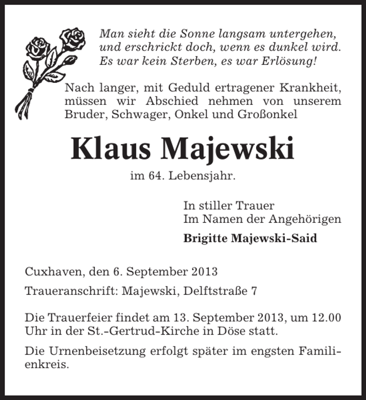 <p>Man sieht die Sonne langsam untergehen,<br />und erschrickt doch, wenn es dunkel wird.<br />Es war kein Sterben, es war Erlösung!<br />Nach langer, mit Geduld ertragener Krankheit,<br />müssen wir Abschied nehmen von unserem<br />Bruder, Schwager, Onkel und Großonkel</p>
<p>Klaus Majewski<br />im 64. Lebensjahr.<br />In stiller Trauer<br />Im Namen der Angehörigen<br />Brigitte Majewski-Said<br />Cuxhaven, den 6. September 2013<br />Traueranschrift: Majewski, Delftstraße 7<br />Die Trauerfeier findet am 13. September 2013, um 12.00<br />Uhr in der St.-Gertrud-Kirche in Döse statt.<br />Die Urnenbeisetzung erfolgt später im engsten Familienkreis.</p>