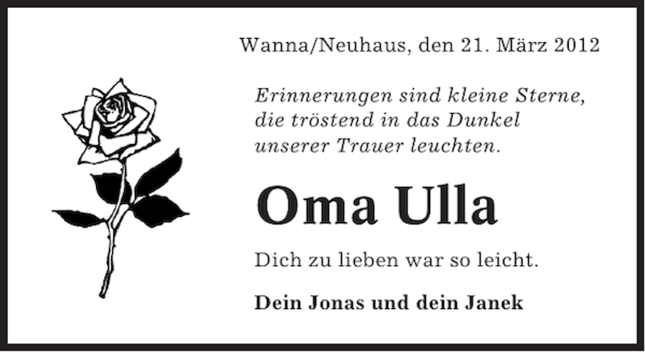 <p>Wanna/Neuhaus, den 21. März 2012<br />Erinnerungen sind kleine Sterne,<br />die tröstend in das Dunkel<br />unserer Trauer leuchten.</p><p>Oma Ulla<br />Dich zu lieben war so leicht.<br />Dein Jonas und dein Janek</p>