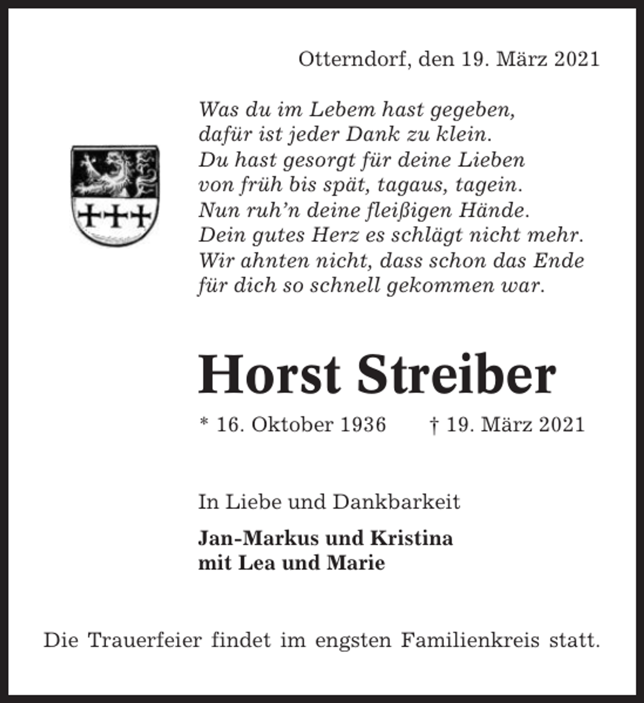 <p>Otterndorf, den 19. März 2021<br />Was du im Lebem hast gegeben,<br />dafür ist jeder Dank zu klein.<br />Du hast gesorgt für deine Lieben<br />von früh bis spät, tagaus, tagein.<br />Nun ruh’n deine fleißigen Hände.<br />Dein gutes Herz es schlägt nicht mehr.<br />Wir ahnten nicht, dass schon das Ende<br />für dich so schnell gekommen war.</p><p>Horst Streiber<br />* 16. Oktober 1936</p><p>† 19. März 2021</p><p>In Liebe und Dankbarkeit<br />Jan-Markus und Kristina<br />mit Lea und Marie</p><p>Die Trauerfeier findet im engsten Familienkreis statt.</p>