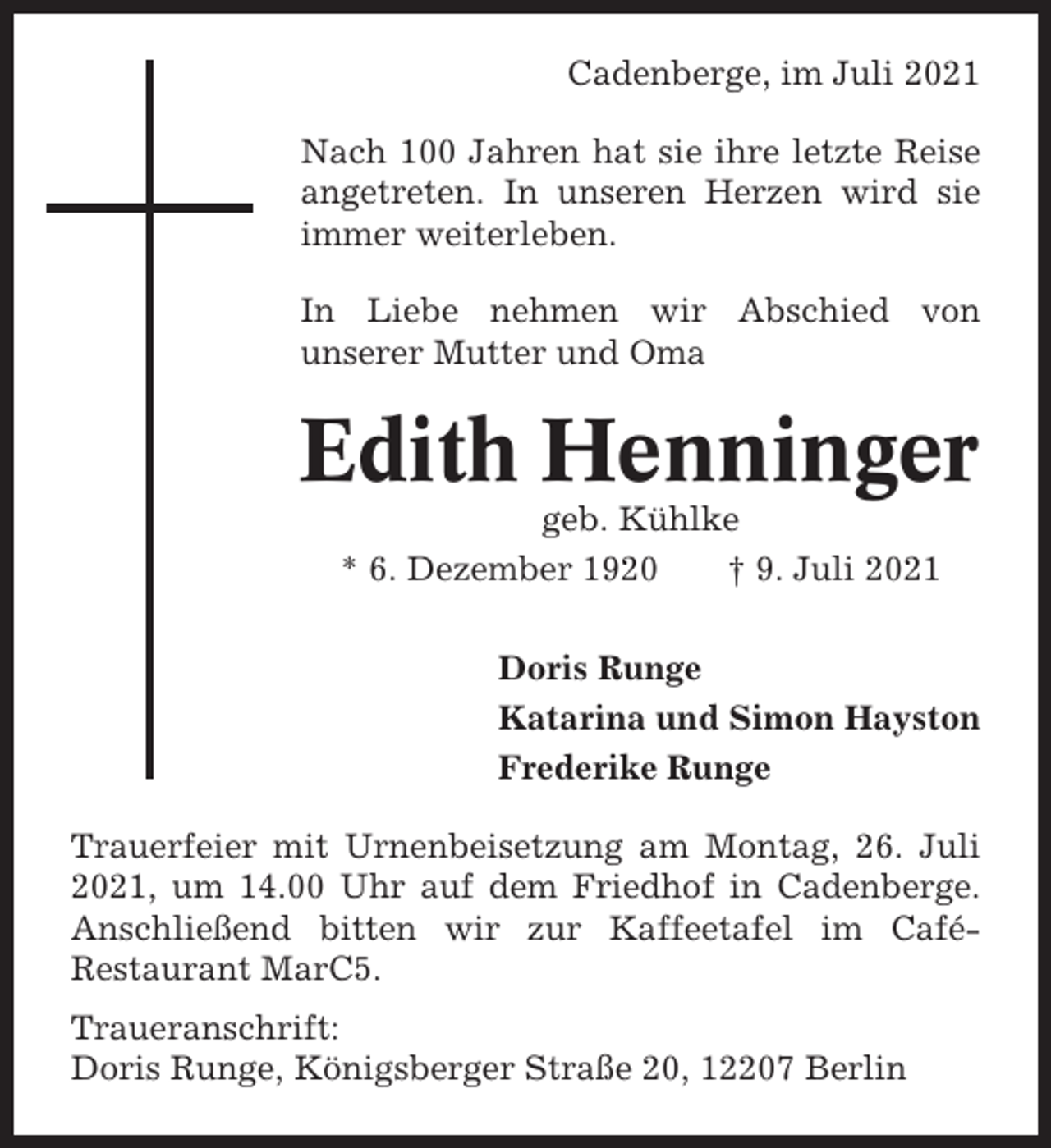 <p>Cadenberge, im Juli 2021<br />Nach 100 Jahren hat sie ihre letzte Reise<br />angetreten. In unseren Herzen wird sie<br />immer weiterleben.<br />In Liebe nehmen wir Abschied von<br />unserer Mutter und Oma</p><p>Edith Henninger<br />geb. Kühlke<br />* 6. Dezember 1920<br />† 9. Juli 2021<br />Doris Runge<br />Katarina und Simon Hayston<br />Frederike Runge<br />Trauerfeier mit Urnenbeisetzung am Montag, 26. Juli<br />2021, um 14.00 Uhr auf dem Friedhof in Cadenberge.<br />Anschließend bitten wir zur Kaffeetafel im CaféRestaurant MarC5.<br />Traueranschrift:<br />Doris Runge, Königsberger Straße 20, 12207 Berlin</p>