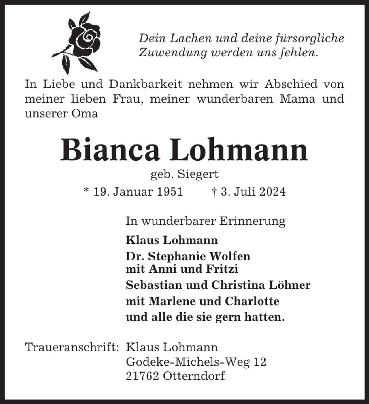 <p>Dein Lachen und deine fürsorgliche<br />Zuwendung werden uns fehlen.<br />In Liebe und Dankbarkeit nehmen wir Abschied von<br />meiner lieben Frau, meiner wunderbaren Mama und<br />unserer Oma</p><p>Bianca Lohmann<br />geb. Siegert<br />* 19. Januar 1951<br />† 3. Juli 2024<br />In wunderbarer Erinnerung<br />Klaus Lohmann<br />Dr. Stephanie Wolfen<br />mit Anni und Fritzi<br />Sebastian und Christina Löhner<br />mit Marlene und Charlotte<br />und alle die sie gern hatten.<br />Traueranschrift: Klaus Lohmann<br />Godeke-Michels-Weg 11762 Otterndorf</p>