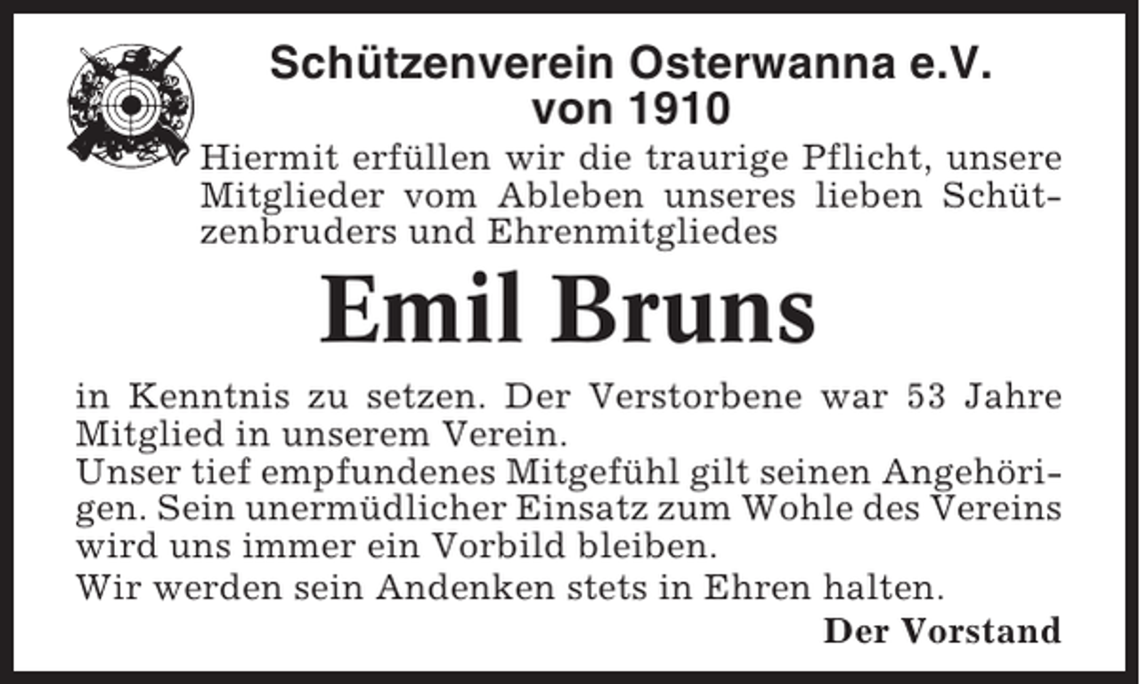 <p>Schützenverein Osterwanna e.V.<br />von 1910<br />Hiermit erfüllen wir die traurige Pflicht, unsere<br />Mitglieder vom Ableben unseres lieben Schützenbruders und Ehrenmitgliedes</p><p>Emil Bruns<br />in Kenntnis zu setzen. Der Verstorbene war 53 Jahre<br />Mitglied in unserem Verein.<br />Unser tief empfundenes Mitgefühl gilt seinen Angehörigen. Sein unermüdlicher Einsatz zum Wohle des Vereins<br />wird uns immer ein Vorbild bleiben.<br />Wir werden sein Andenken stets in Ehren halten.<br />Der Vorstand</p>