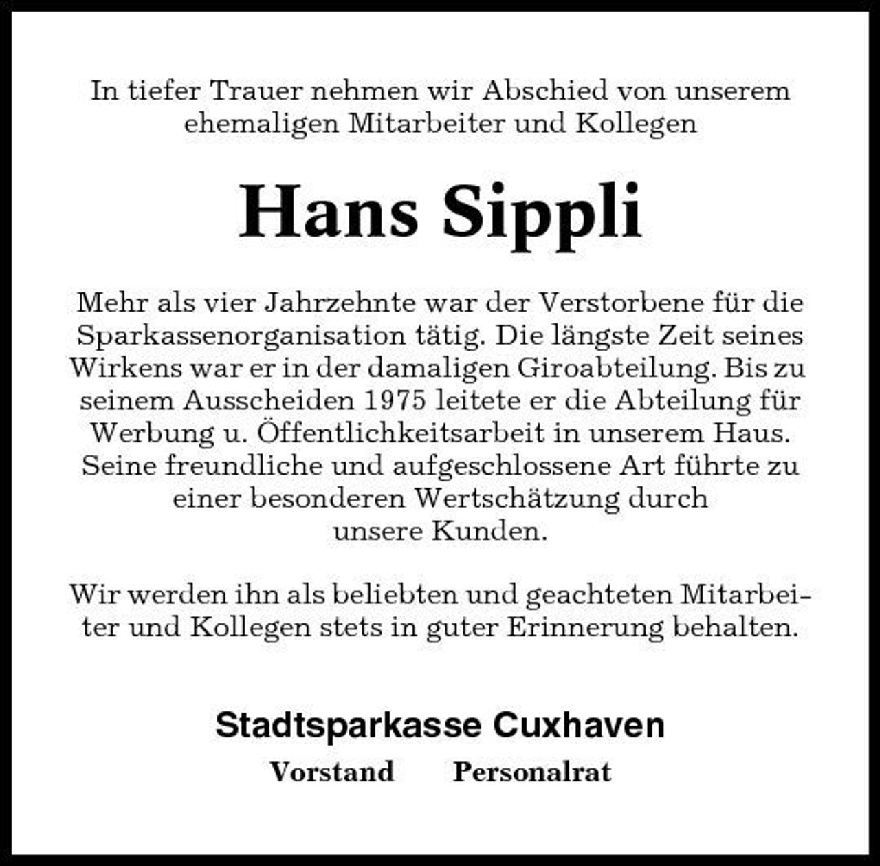 <p>In tiefer Trauer nehmen wir Abschied von unserem ehemaligen Mitarbeiter und Kollegen</p><p>Hans Sippli<br />Mehr als vier Jahrzehnte war der Verstorbene für die Sparkassenorganisation tätig. Die längste Zeit seines Wirkens war er in der damaligen Giroabteilung. Bis zu seinem Ausscheiden 1975 leitete er die Abteilung für Werbung u. Öffentlichkeitsarbeit in unserem Haus. Seine freundliche und aufgeschlossene Art führte zu einer besonderen Wertschätzung durch unsere Kunden. Wir werden ihn als beliebten und geachteten Mitarbeiter und Kollegen stets in guter Erinnerung behalten.</p><p>Stadtsparkasse Cuxhaven<br />Vorstand Personalrat</p>
