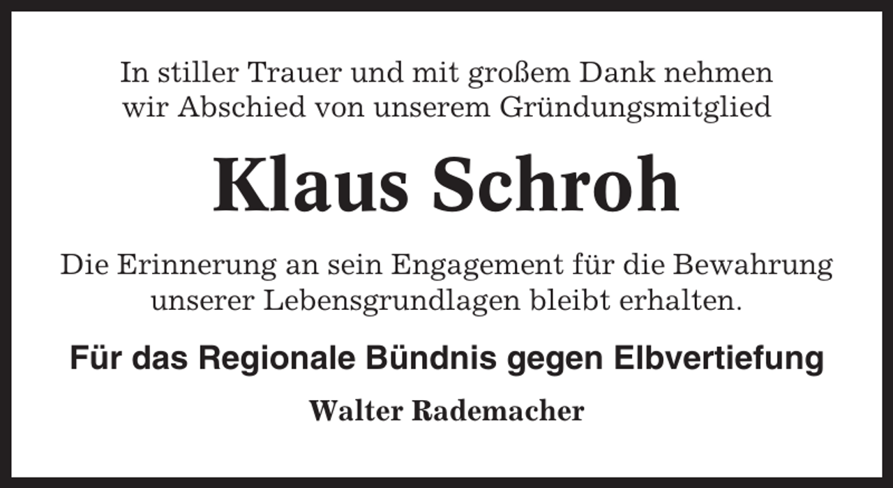 <p>In stiller Trauer und mit großem Dank nehmen<br />wir Abschied von unserem Gründungsmitglied</p><p>Klaus Schroh<br />Die Erinnerung an sein Engagement für die Bewahrung<br />unserer Lebensgrundlagen bleibt erhalten.</p><p>Für das Regionale Bündnis gegen Elbvertiefung<br />Walter Rademacher</p>