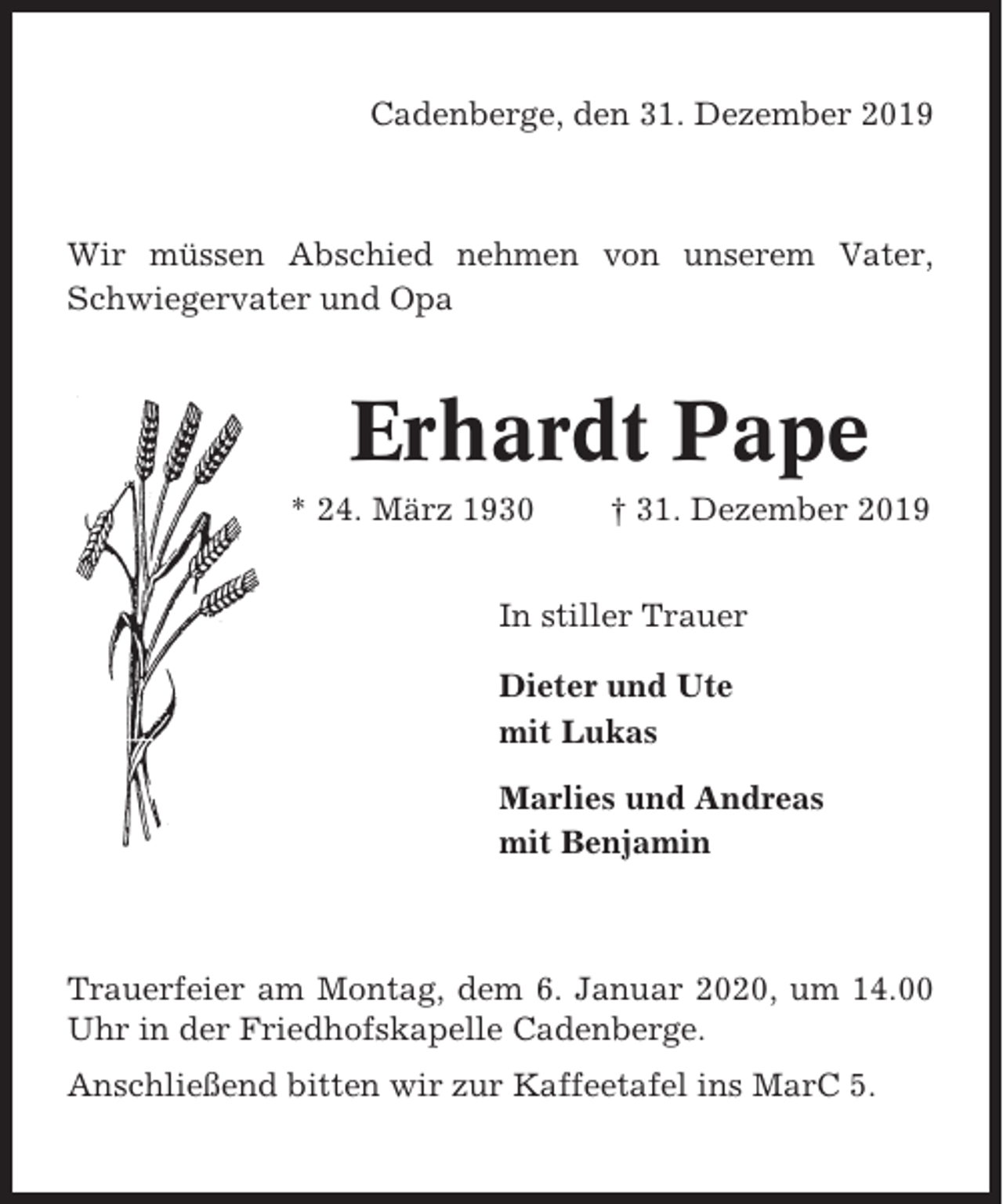 <p>Cadenberge, den 31. Dezember 2019</p><p>Wir müssen Abschied nehmen von unserem Vater,<br />Schwiegervater und Opa</p><p>Erhardt Pape<br />* 24. März 1930</p><p>† 31. Dezember 2019</p><p>In stiller Trauer<br />Dieter und Ute<br />mit Lukas<br />Marlies und Andreas<br />mit Benjamin</p><p>Trauerfeier am Montag, dem 6. Januar 2020, um 14.00<br />Uhr in der Friedhofskapelle Cadenberge.<br />Anschließend bitten wir zur Kaffeetafel ins MarC 5.</p>