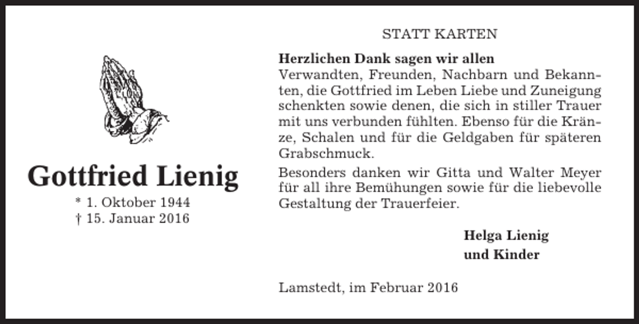 <p>STATT KARTEN</p><p>Gottfried Lienig<br />* 1. Oktober 1944<br />† 15. Januar 2016</p><p>Herzlichen Dank sagen wir allen<br />Verwandten, Freunden, Nachbarn und Bekannten, die Gottfried im Leben Liebe und Zuneigung<br />schenkten sowie denen, die sich in stiller Trauer<br />mit uns verbunden fühlten. Ebenso für die Kränze, Schalen und für die Geldgaben für späteren<br />Grabschmuck.<br />Besonders danken wir Gitta und Walter Meyer<br />für all ihre Bemühungen sowie für die liebevolle<br />Gestaltung der Trauerfeier.<br />Helga Lienig<br />und Kinder<br />Lamstedt, im Februar 2016</p>