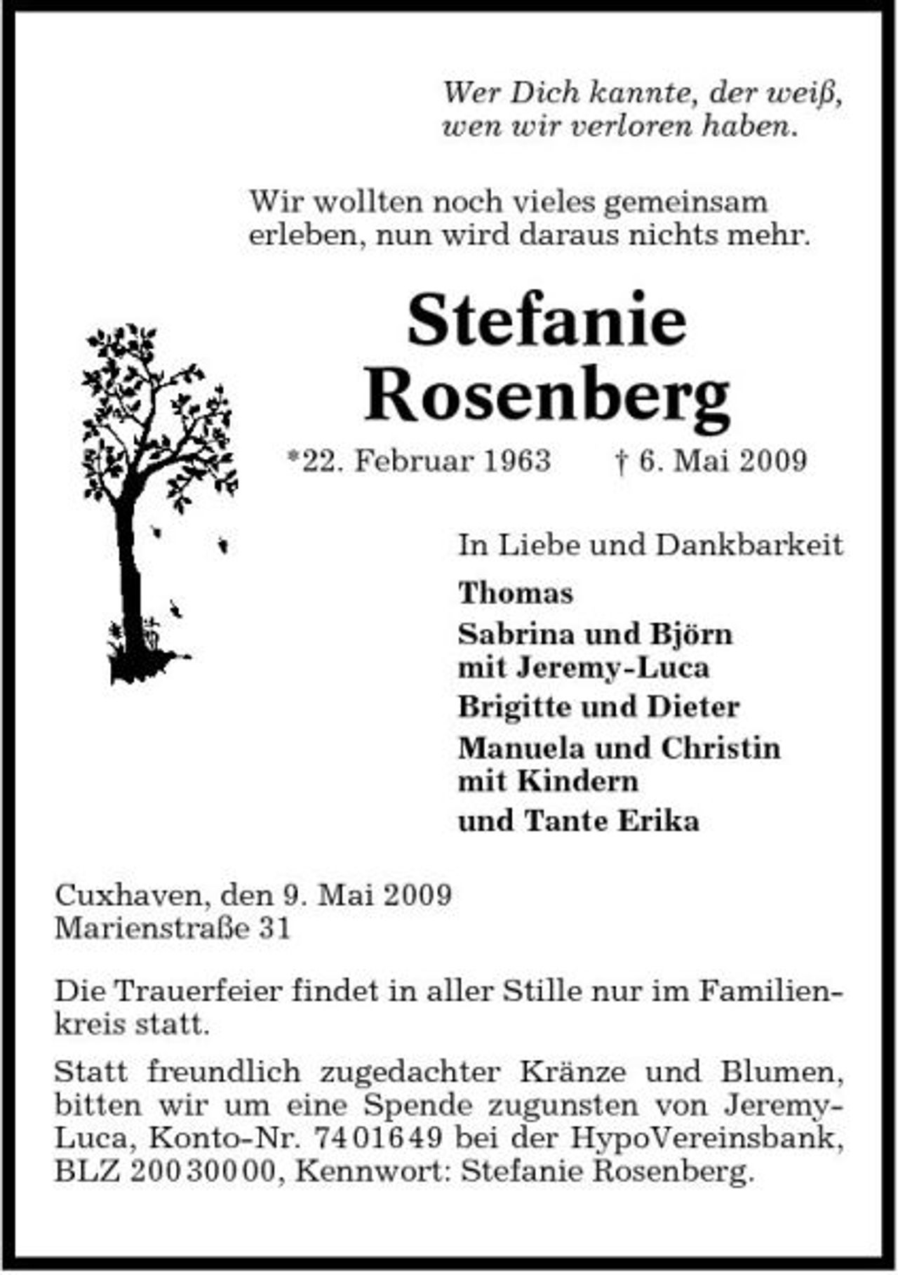<p>Wer Dich kannte, der weiß, wen wir verloren haben. Wir wollten noch vieles gemeinsam erleben, nun wird daraus nichts mehr.</p><p>Stefanie Rosenberg<br />*22. Februar 1963 † 6. Mai 2009 In Liebe und Dankbarkeit Thomas Sabrina und Björn mit Jeremy-Luca Brigitte und Dieter Manuela und Christin mit Kindern und Tante Erika Cuxhaven, den 9. Mai 2009 Marienstraße 31 Die Trauerfeier findet in aller Stille nur im Familienkreis statt. Statt freundlich zugedachter Kränze und Blumen, bitten wir um eine Spende zugunsten von JeremyLuca, Konto-Nr. 74 016 49 bei der HypoVereinsbank, BLZ 200 3, Kennwort: Stefanie Rosenberg.</p>