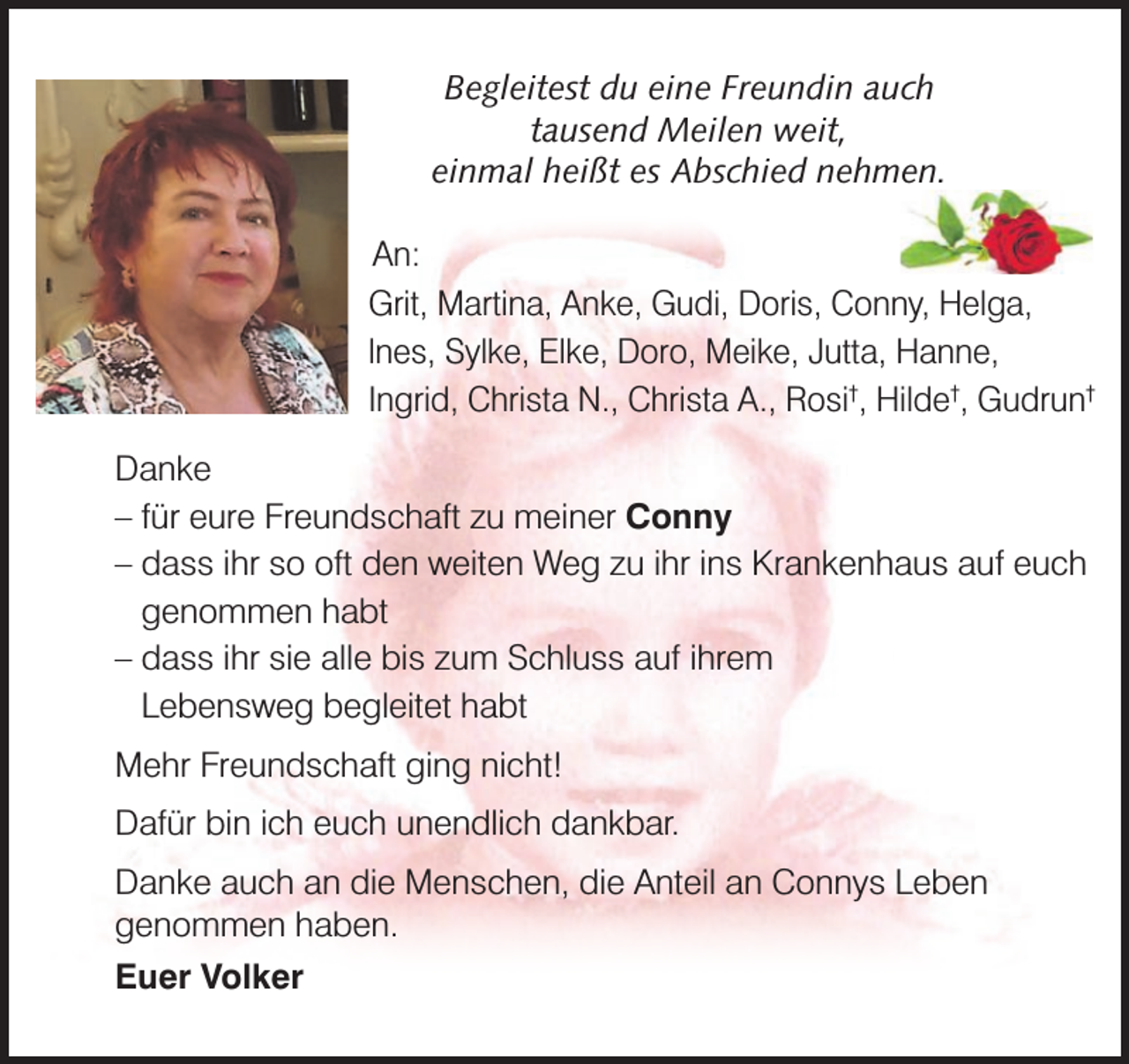 <p>Begleitest du eine Freundin auch<br />tausend Meilen weit,<br />einmal heißt es Abschied nehmen.<br />An:<br />Grit, Martina, Anke, Gudi, Doris, Conny, Helga,<br />lnes, Sylke, Elke, Doro, Meike, Jutta, Hanne,<br />Ingrid, Christa N., Christa A., Rosi†, Hilde†, Gudrun†<br />Danke<br />– für eure Freundschaft zu meiner Conny<br />– dass ihr so oft den weiten Weg zu ihr ins Krankenhaus auf euch<br />genommen habt<br />– dass ihr sie alle bis zum Schluss auf ihrem<br />Lebensweg begleitet habt<br />Mehr Freundschaft ging nicht!<br />Dafür bin ich euch unendlich dankbar.<br />Danke auch an die Menschen, die Anteil an Connys Leben<br />genommen haben.<br />Euer Volker</p>