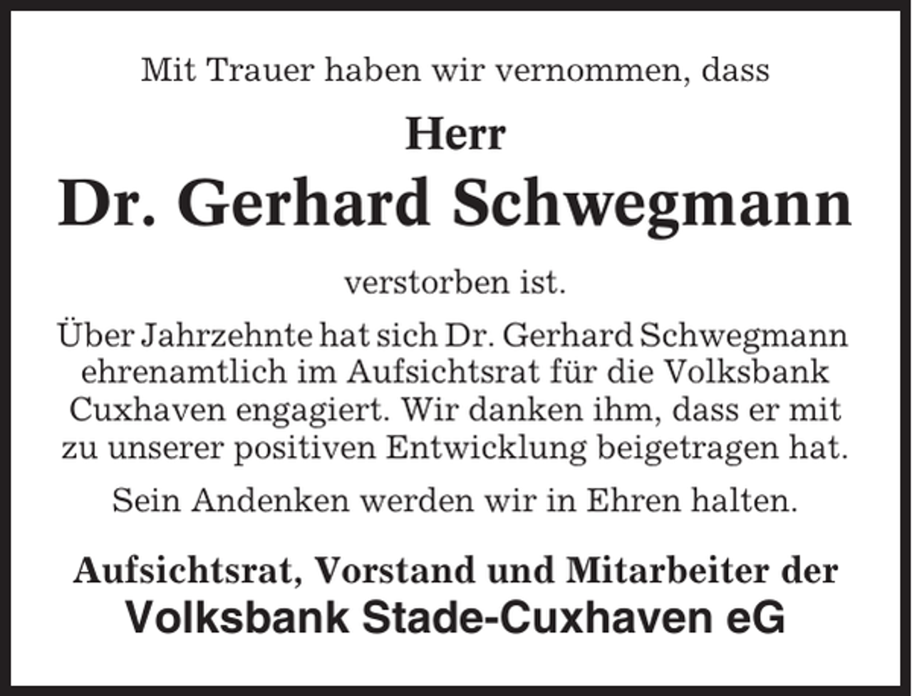 <p>Mit Trauer haben wir vernommen, dass</p><p>Herr</p><p>Dr. Gerhard Schwegmann<br />verstorben ist.<br />Über Jahrzehnte hat sich Dr. Gerhard Schwegmann<br />ehrenamtlich im Aufsichtsrat für die Volksbank<br />Cuxhaven engagiert. Wir danken ihm, dass er mit<br />zu unserer positiven Entwicklung beigetragen hat.<br />Sein Andenken werden wir in Ehren halten.</p><p>Aufsichtsrat, Vorstand und Mitarbeiter der</p><p>Volksbank Stade-Cuxhaven eG</p>