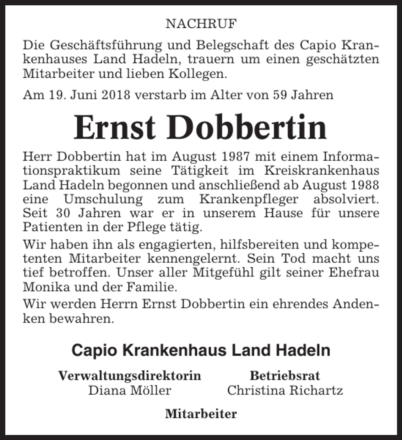 <p>NACHRUF<br />Die Geschäftsführung und Belegschaft des Capio Krankenhauses Land Hadeln, trauern um einen geschätzten<br />Mitarbeiter und lieben Kollegen.<br />Am 19. Juni 2018 verstarb im Alter von 59 Jahren</p><p>Ernst Dobbertin<br />Herr Dobbertin hat im August 1987 mit einem Informationspraktikum seine Tätigkeit im Kreiskrankenhaus<br />Land Hadeln begonnen und anschließend ab August 1988<br />eine Umschulung zum Krankenpfleger absolviert.<br />Seit 30 Jahren war er in unserem Hause für unsere<br />Patienten in der Pflege tätig.<br />Wir haben ihn als engagierten, hilfsbereiten und kompetenten Mitarbeiter kennengelernt. Sein Tod macht uns<br />tief betroffen. Unser aller Mitgefühl gilt seiner Ehefrau<br />Monika und der Familie.<br />Wir werden Herrn Ernst Dobbertin ein ehrendes Andenken bewahren.</p><p>Capio Krankenhaus Land Hadeln<br />Verwaltungsdirektorin<br />Diana Möller</p><p>Betriebsrat<br />Christina Richartz</p><p>Mitarbeiter</p>