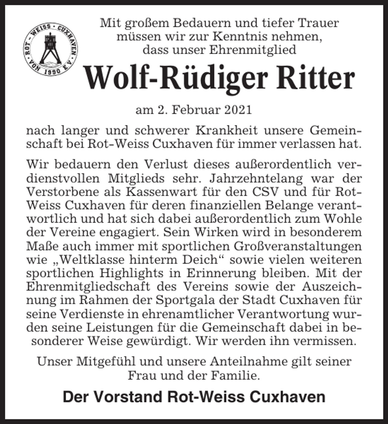 <p>Mit großem Bedauern und tiefer Trauer<br />müssen wir zur Kenntnis nehmen,<br />dass unser Ehrenmitglied</p><p>Wolf-Rüdiger Ritter<br />am 2. Februar 2021<br />nach langer und schwerer Krankheit unsere Gemeinschaft bei Rot-Weiss Cuxhaven für immer verlassen hat.<br />Wir bedauern den Verlust dieses außerordentlich verdienstvollen Mitglieds sehr. Jahrzehntelang war der<br />Verstorbene als Kassenwart für den CSV und für RotWeiss Cuxhaven für deren finanziellen Belange verantwortlich und hat sich dabei außerordentlich zum Wohle<br />der Vereine engagiert. Sein Wirken wird in besonderem<br />Maße auch immer mit sportlichen Großveranstaltungen<br />wie „Weltklasse hinterm Deich“ sowie vielen weiteren<br />sportlichen Highlights in Erinnerung bleiben. Mit der<br />Ehrenmitgliedschaft des Vereins sowie der Auszeichnung im Rahmen der Sportgala der Stadt Cuxhaven für<br />seine Verdienste in ehrenamtlicher Verantwortung wurden seine Leistungen für die Gemeinschaft dabei in besonderer Weise gewürdigt. Wir werden ihn vermissen.<br />Unser Mitgefühl und unsere Anteilnahme gilt seiner<br />Frau und der Familie.</p><p>Der Vorstand Rot-Weiss Cuxhaven</p>
