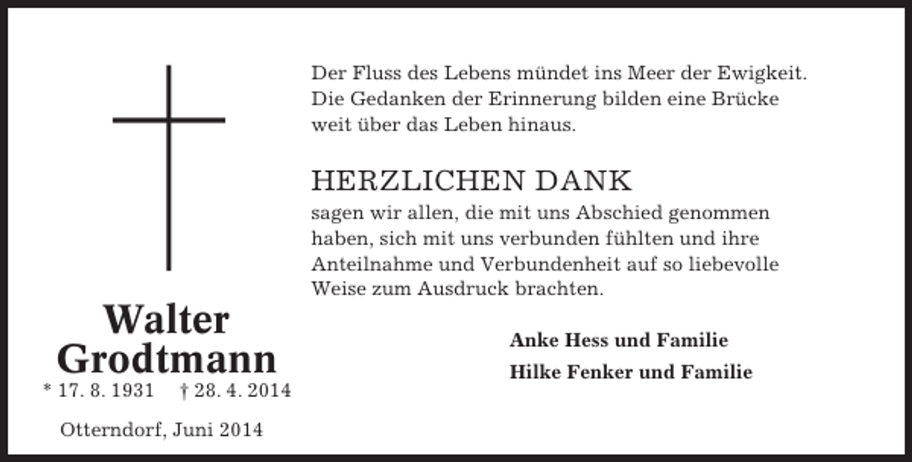 <p>Der Fluss des Lebens mündet ins Meer der Ewigkeit.<br />Die Gedanken der Erinnerung bilden eine Brücke<br />weit über das Leben hinaus.</p><p>HERZLICHEN DANK<br />sagen wir allen, die mit uns Abschied genommen<br />haben, sich mit uns verbunden fühlten und ihre<br />Anteilnahme und Verbundenheit auf so liebevolle<br />Weise zum Ausdruck brachten.</p><p>Walter<br />Grodtmann<br />* 17. 8. 1931</p><p>† 28. 4. 2014</p><p>Otterndorf, Juni 2014</p><p>Anke Hess und Familie<br />Hilke Fenker und Familie</p>
